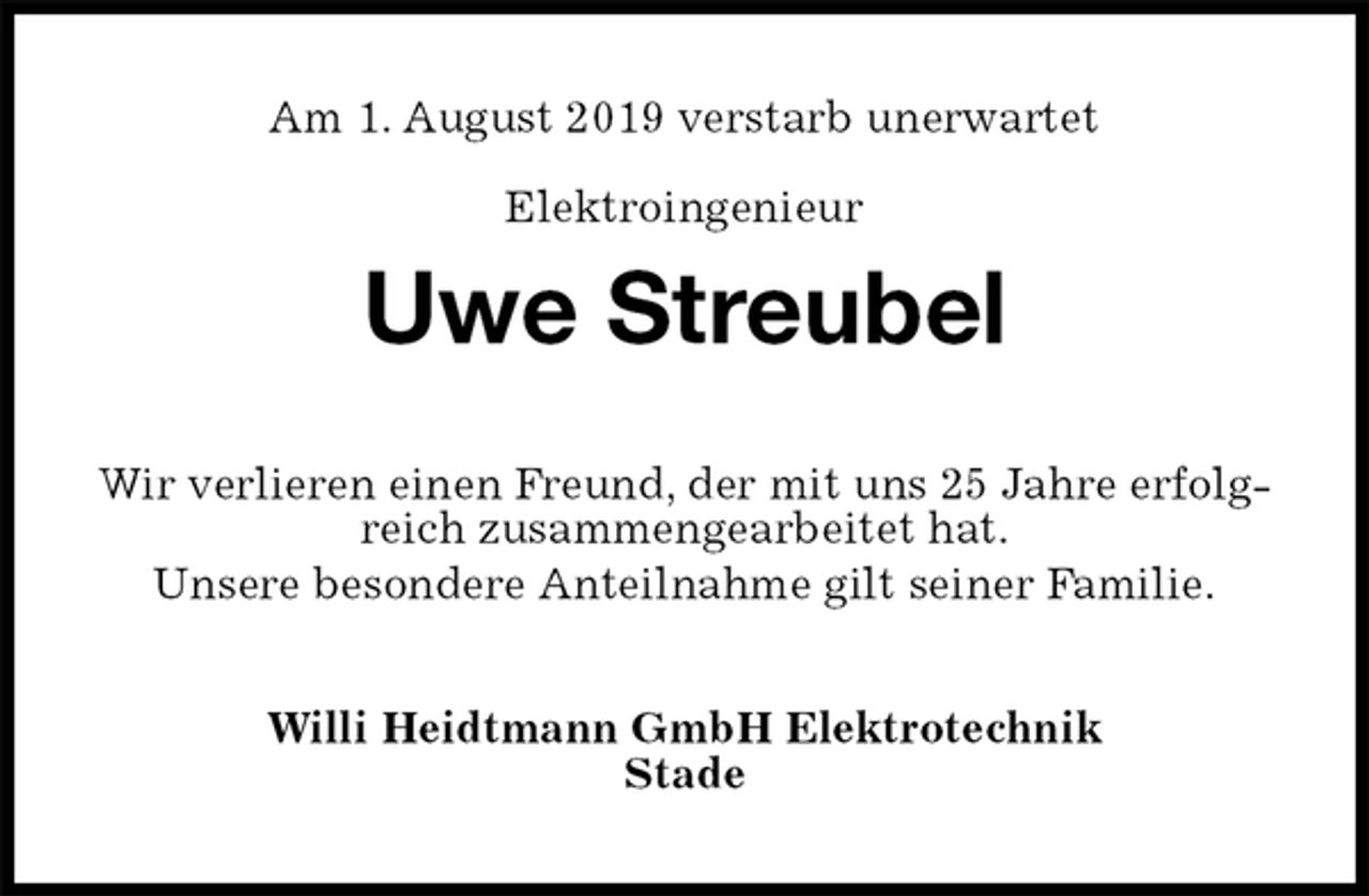<p>Am 1. August 2019 verstarb unerwartet<br />Elektroingenieur<br />Uwe Streubel<br />Wir verlieren einen Freund, der mit uns 25 Jahre erfolgreich zusammengearbeitet hat.<br />Unsere besondere Anteilnahme gilt seiner Familie.<br />Willi Heidtmann GmbH Elektrotechnik<br />Stade</p>