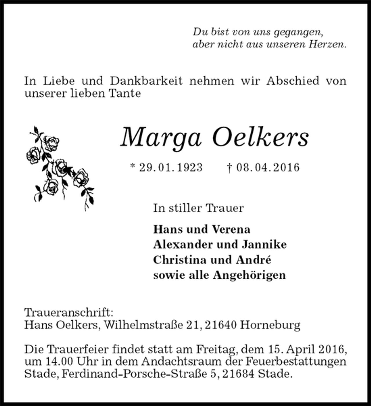 <p>Du bist von uns gegangen,<br />aber nicht aus unseren Herzen.<br />In Liebe und Dankbarkeit nehmen wir Abschied von unserer lieben Tante<br />Marga Oelkers<br />* 29. 01. 1923 † 08. 04. 2016<br />In stiller Trauer<br />Hans und Verena<br />Alexander und Jannike<br />Christina und André<br />sowie alle Angehörigen<br />Traueranschrift:<br />Hans Oelkers, Wilhelmstraße 21, 21640 Horneburg</p><p>Die Trauerfeier findet statt am Freitag, dem 15. April 2016, um 14.00 Uhr in dem Andachtsraum der Feuerbestattungen Stade, Ferdinand-Porsche-Straße 5, 21684 Stade.</p>