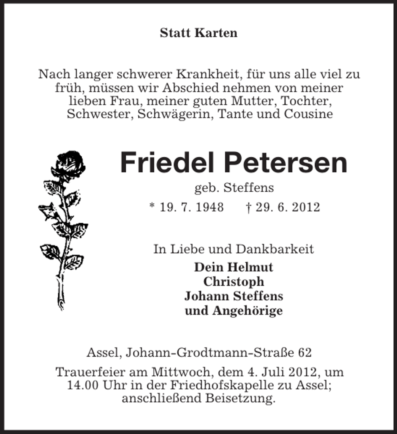 <p>Statt Karten<br />Nach langer schwerer Krankheit, für uns alle viel zu<br />früh, müssen wir Abschied nehmen von meiner<br />lieben Frau, meiner guten Mutter, Tochter,<br />Schwester, Schwägerin, Tante und Cousine<br />Friedel Petersen<br />geb. Steffens<br />* 19. 7. 1948 † 29. 6. 2012<br />In Liebe und Dankbarkeit<br />Dein Helmut<br />Christoph<br />Johann Steffens<br />und Angehörige<br />Assel, Johann-Grodtmann-Straße 62<br />Trauerfeier am Mittwoch, dem 4. Juli 2012, um<br />14.00 Uhr in der Friedhofskapelle zu Assel;<br />anschließend Beisetzung.</p>
