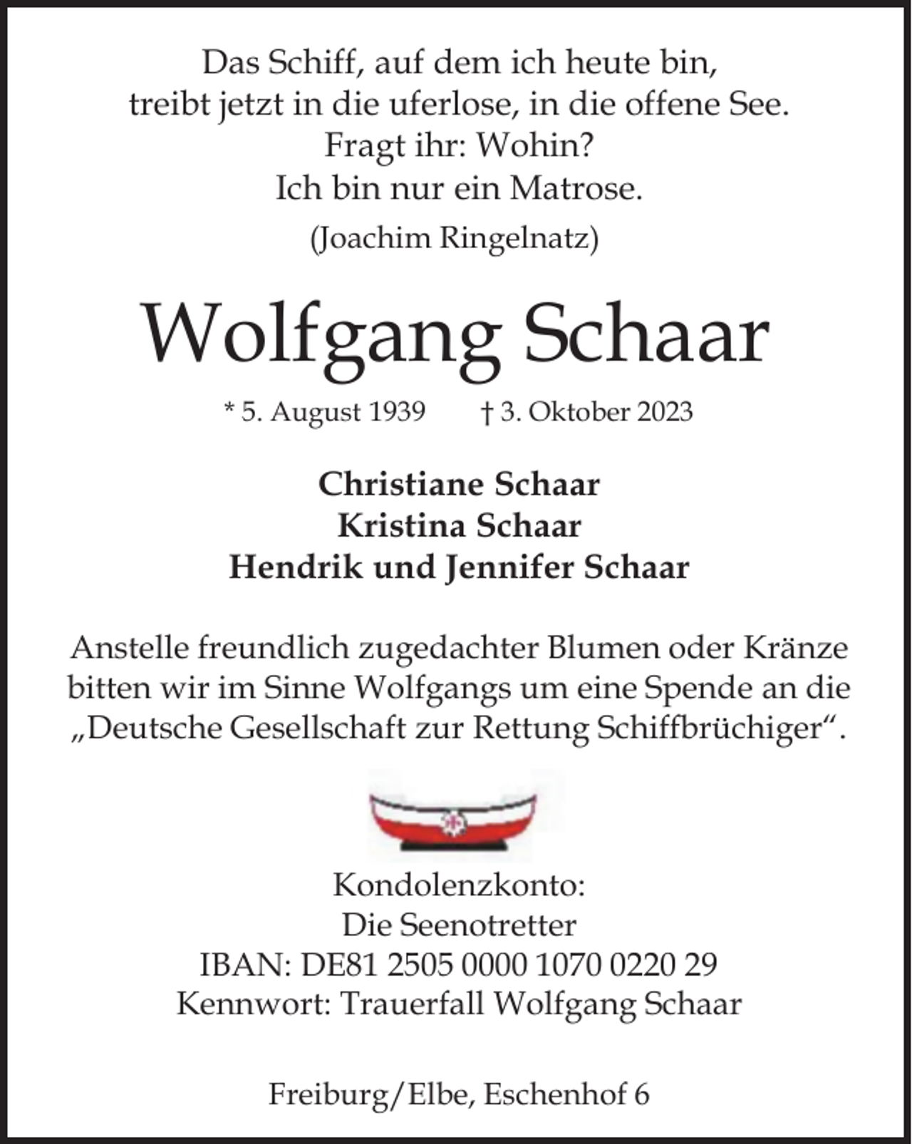 <p>Das Schiff, auf dem ich heute bin,<br />treibt jetzt in die uferlose, in die offene See.<br />Fragt ihr: Wohin?<br />Ich bin nur ein Matrose.<br />(Joachim Ringelnatz)<br />Wolfgang Schaar<br />* 5. August 1939 † 3. Oktober 2023<br />Christiane Schaar<br />Kristina Schaar<br />Hendrik und Jennifer Schaar<br />Anstelle freundlich zugedachter Blumen oder Kränze<br />bitten wir im Sinne Wolfgangs um eine Spende an die<br />„Deutsche Gesellschaft zur Rettung Schiffbrüchiger“.<br />Kondolenzkonto:<br />Die Seenotretter<br />IBAN: DE81 2505 0000 1070 0220 29<br />Kennwort: Trauerfall Wolfgang Schaar<br />Freiburg/Elbe, Eschenhof 6</p>
