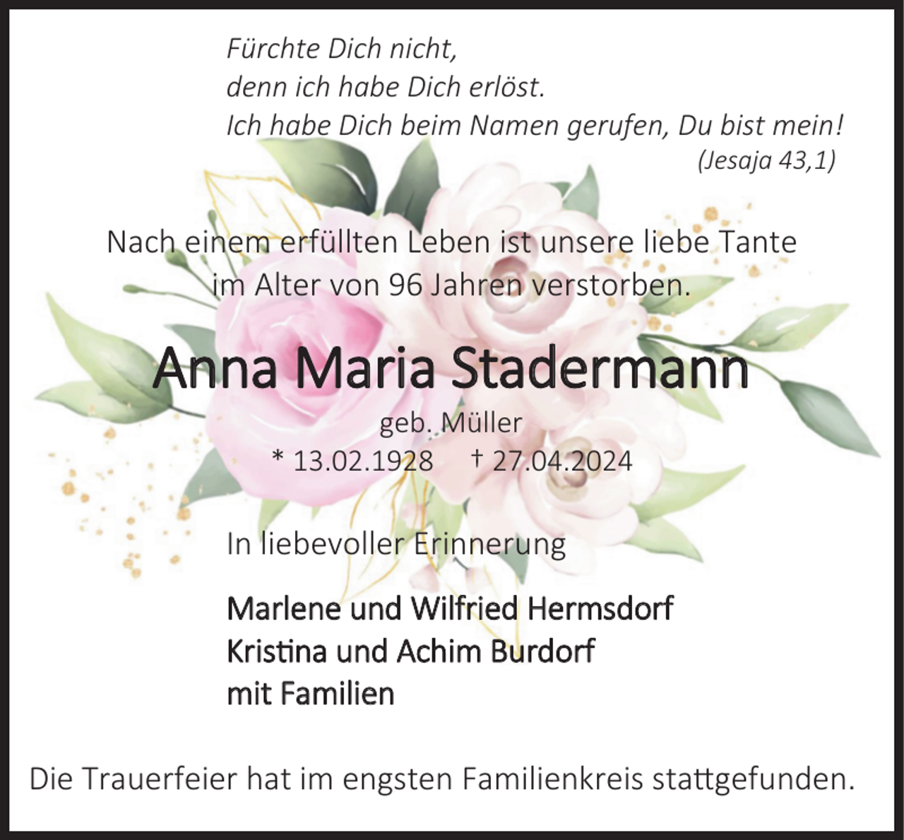 <p>Fürchte Dich nicht,<br />denn ich habe Dich erlöst.<br />Ich habe Dich beim Namen gerufen, Du bist mein!<br />(Jesaja 43,1)</p><p>Nach einem erfüllten Leben ist unsere liebe Tante<br />im Alter von 96 Jahren verstorben.</p><p>Anna Maria Stadermann<br />.</p><p>geb. Müller<br />. 9<br />.</p><p>.</p><p>In liebevoller Erinnerung<br />Marlene und Wilfried Hermsdorf<br />Kristina und Achim Burdorf<br />mit Familien</p><p>Die Trauerfeier hat im engsten Familienkreis stattgefunden.</p>