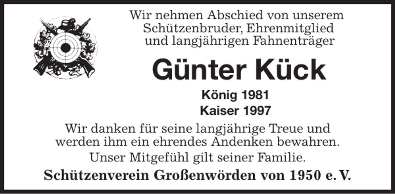 <p>Wir nehmen Abschied von unserem<br />Schützenbruder, Ehrenmitglied<br />und langjährigen Fahnenträger<br />Günter Kück<br />König 1981<br />Kaiser 1997<br />Wir danken für seine langjährige Treue und<br />werden ihm ein ehrendes Andenken bewahren.<br />Unser Mitgefühl gilt seiner Familie.<br />Schützenverein Großenwörden von 1950 e. V.</p>