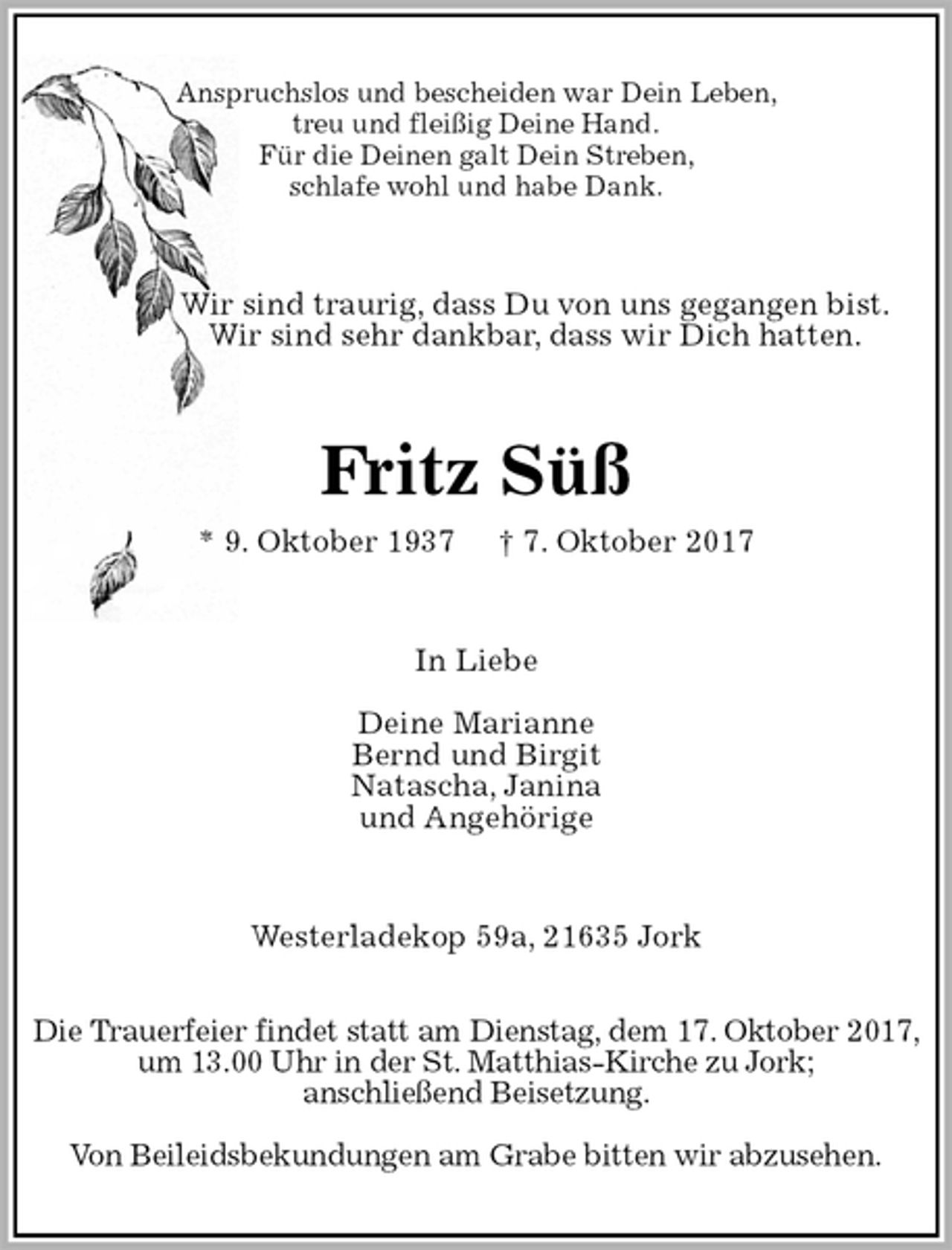 <p>Anspruchslos und bescheiden war Dein Leben,<br />treu und fleißig Deine Hand.<br />Für die Deinen galt Dein Streben,<br />schlafe wohl und habe Dank.<br />Wir sind traurig, dass Du von uns gegangen bist.<br />Wir sind sehr dankbar, dass wir Dich hatten.<br />Fritz Süß<br />* 9. Oktober 1937 † 7. Oktober 2017<br />In Liebe</p>
<p>Deine Marianne<br />Bernd und Birgit<br />Natascha, Janina<br />und Angehörige<br />Westerladekop 59a, 21635 Jork</p>
<p>Die Trauerfeier findet statt am Dienstag, dem 17. Oktober 2017, um 13.00 Uhr in der St. Matthias-Kirche zu Jork;<br />anschließend Beisetzung.</p>
<p>Von Beileidsbekundungen am Grabe bitten wir abzusehen.</p>