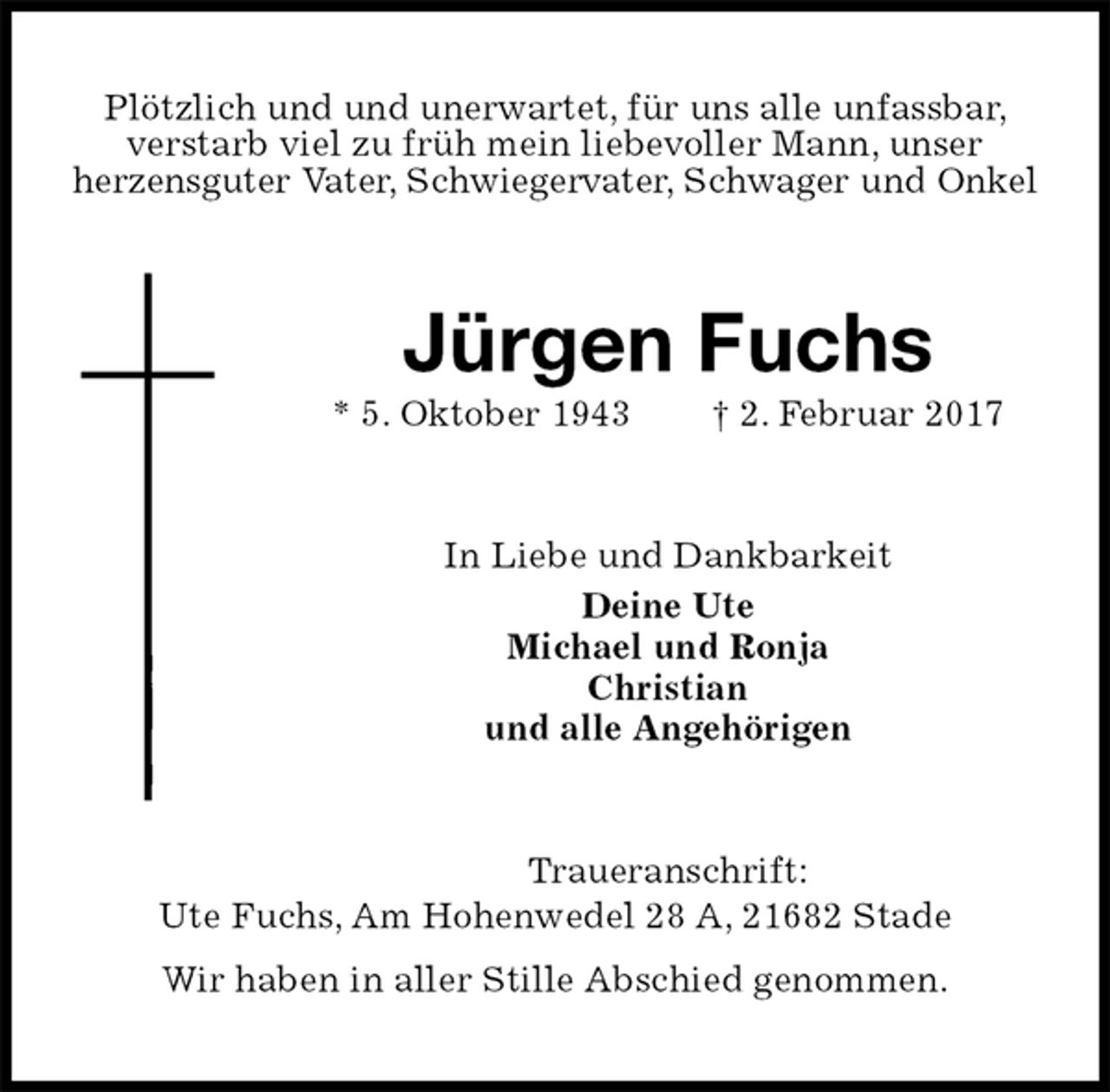 <p>Plötzlich und und unerwartet, für uns alle unfassbar, verstarb viel zu früh mein liebevoller Mann, unser<br />herzensguter Vater, Schwiegervater, Schwager und Onkel<br />Jürgen Fuchs<br />* 5. Oktober 1943 † 2. Februar 2017<br />In Liebe und Dankbarkeit<br />Deine Ute<br />Michael und Ronja<br />Christian<br />und alle Angehörigen<br />Traueranschrift:<br />Ute Fuchs, Am Hohenwedel 28 A, 21682 Stade<br />Wir haben in aller Stille Abschied genommen.</p>