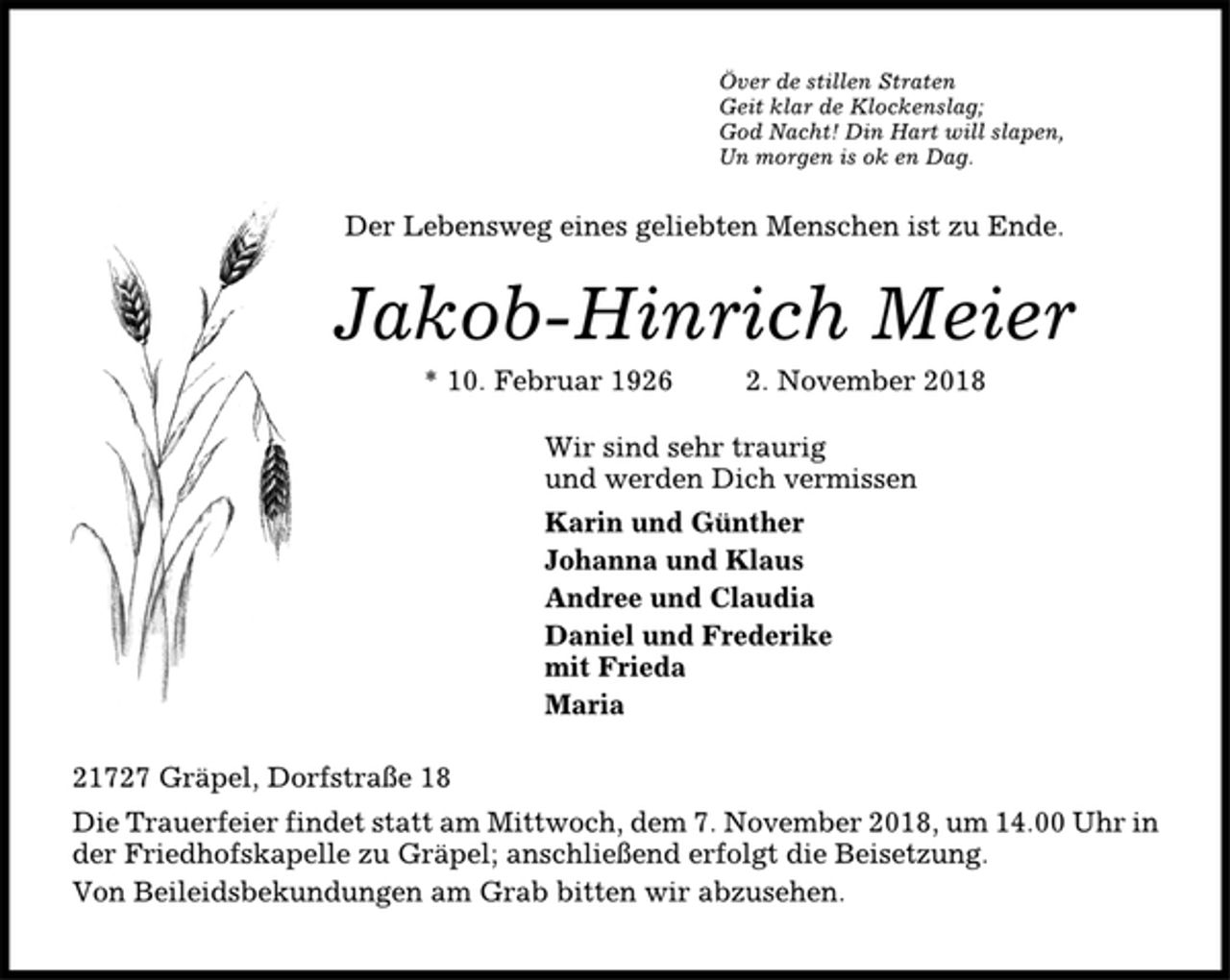 <p>Över de stillen Straten<br />Geit klar de Klockenslag;<br />God Nacht! Din Hart will slapen,<br />Un morgen is ok en Dag.<br />Der Lebensweg eines geliebten Menschen ist zu Ende.<br />Jakob-Hinrich Meier<br />* 10. Februar 1926 2. November 2018<br />Wir sind sehr traurig<br />und werden Dich vermissen<br />Karin und Günther<br />Johanna und Klaus<br />Andree und Claudia<br />Daniel und Frederike<br />mit Frieda<br />Maria<br />21727 Gräpel, Dorfstraße 18<br />Die Trauerfeier findet statt am Mittwoch, dem 7. November 2018, um 14.00 Uhr in<br />der Friedhofskapelle zu Gräpel; anschließend erfolgt die Beisetzung.<br />Von Beileidsbekundungen am Grab bitten wir abzusehen.</p>
