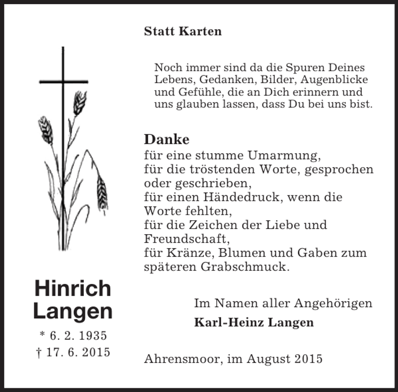 <p>Hinrich<br />Langen<br />* 6. 2. 1935<br />† 17. 6. 2015<br />Statt Karten<br />Noch immer sind da die Spuren Deines Lebens, Gedanken, Bilder, Augenblicke<br />und Gefühle, die an Dich erinnern und uns glauben lassen, dass Du bei uns bist.<br />Danke<br />für eine stumme Umarmung,<br />für die tröstenden Worte, gesprochen oder geschrieben,<br />für einen Händedruck, wenn die<br />Worte fehlten,<br />für die Zeichen der Liebe und<br />Freundschaft,<br />für Kränze, Blumen und Gaben zum<br />späteren Grabschmuck.<br />Im Namen aller Angehörigen<br />Karl-Heinz Langen<br />Ahrensmoor, im August 2015</p>