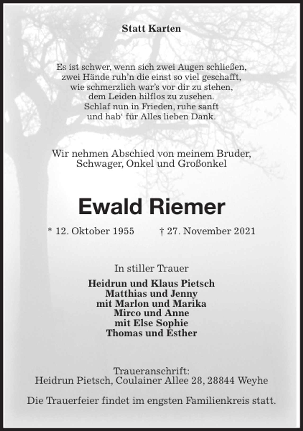 <p>Statt Karten<br />Es ist schwer, wenn sich zwei Augen schließen,<br />zwei Hände ruh'n die einst so viel geschafft,<br />wie schmerzlich war's vor dir zu stehen,<br />dem Leiden hilflos zu zusehen.<br />Schlaf nun in Frieden, ruhe sanft<br />und hab' für Alles lieben Dank.<br />Wir nehmen Abschied von meinem Bruder,<br />Schwager, Onkel und Großonkel<br />Ewald Riemer<br />* 12. Oktober 1955 † 27. November 2021<br />In stiller Trauer<br />Heidrun und Klaus Pietsch<br />Matthias und Jenny<br />mit Marlon und Marika<br />Mirco und Anne<br />mit Else Sophie<br />Thomas und Esther<br />Traueranschrift:<br />Heidrun Pietsch, Coulainer Allee 28, 28844 Weyhe<br />Die Trauerfeier findet im engsten Familienkreis statt.</p>