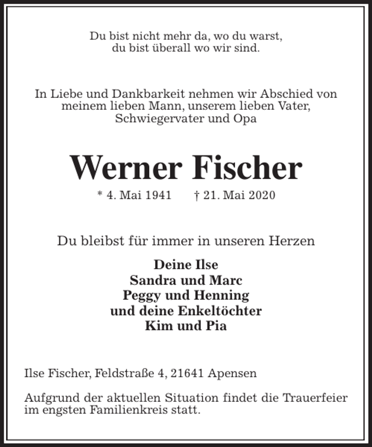<p>Du bist nicht mehr da, wo du warst,<br />du bist überall wo wir sind.<br />In Liebe und Dankbarkeit nehmen wir Abschied von meinem lieben Mann, unserem lieben Vater,<br />Schwiegervater und Opa<br />Werner Fischer<br />* 4. Mai 1941 † 21. Mai 2020<br />Du bleibst für immer in unseren Herzen</p>
<p>Deine Ilse<br />Sandra und Marc<br />Peggy und Henning<br />und deine Enkeltöchter<br />Kim und Pia<br />Ilse Fischer, Feldstraße 4, 21641 Apensen</p>
<p>Aufgrund der aktuellen Situation findet die Trauerfeier im engsten Familienkreis statt.</p>