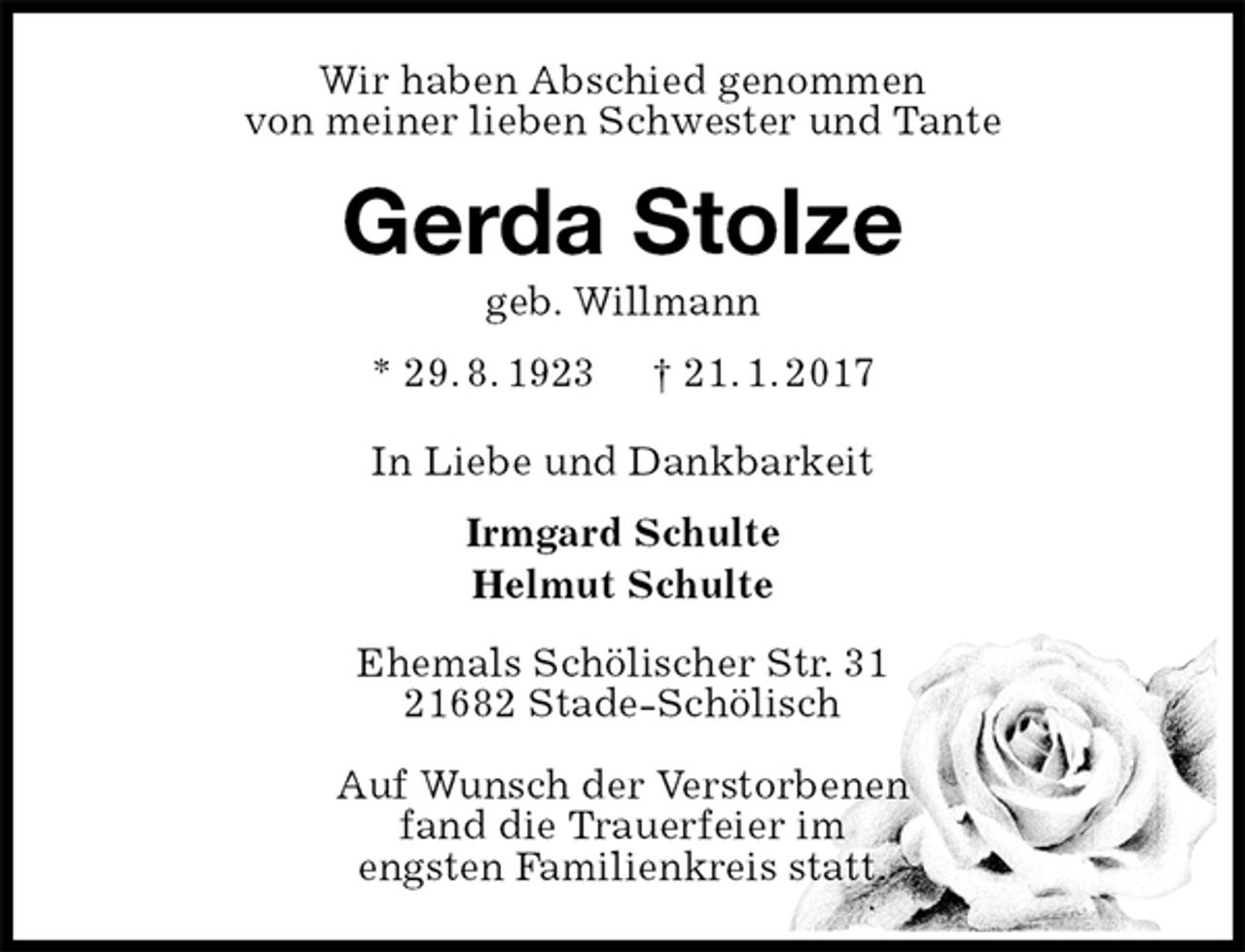 <p>Wir haben Abschied genommen<br />von meiner lieben Schwester und Tante<br />Gerda Stolze<br />geb. Willmann<br />* 29. 8. 1923 † 21. 1. 2017<br />In Liebe und Dankbarkeit<br />Irmgard Schulte<br />Helmut Schulte<br />Ehemals Schölischer Str. 31<br />21682 Stade-Schölisch</p><p>Auf Wunsch der Verstorbenen<br />fand die Trauerfeier im<br />engsten Familienkreis statt.</p>