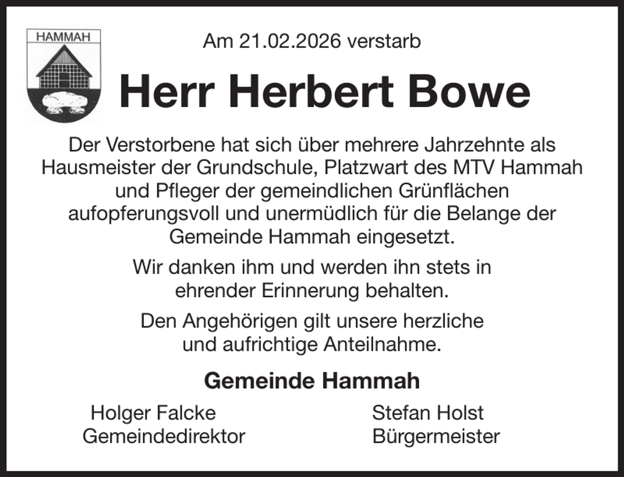 <p>Am 21.02.2026 verstarb<br />Herr Herbert Bowe<br />Der Verstorbene hat sich über mehrere Jahrzehnte als Hausmeister der Grundschule, Platzwart des MTV Hammah und Pfleger der gemeindlichen Grünflächen<br />aufopferungsvoll und unermüdlich für die Belange der<br />Gemeinde Hammah eingesetzt.<br />Wir danken ihm und werden ihn stets in<br />ehrender Erinnerung behalten.<br />Den Angehörigen gilt unsere herzliche<br />und aufrichtige Anteilnahme.<br />Gemeinde Hammah<br />Holger Falcke Stefan Holst<br />Gemeindedirektor Bürgermeister</p>