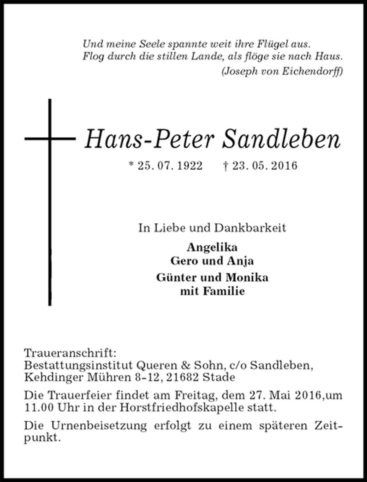 <p>Und meine Seele spannte weit ihre Flügel aus.<br />Flog durch die stillen Lande, als flöge sie nach Haus.<br />(Joseph von Eichendorff)<br />Hans-Peter Sandleben<br />* 25. 07. 1922 † 23. 05. 2016<br />In Liebe und Dankbarkeit<br />Angelika<br />Gero und Anja<br />Günter und Monika<br />mit Familie<br />Traueranschrift:<br />Bestattungsinstitut Queren &amp; Sohn, c/o Sandleben,<br />Kehdinger Mühren 8-12, 21682 Stade<br />Die Trauerfeier findet am Freitag, dem 27. Mai 2016,um 11.00 Uhr in der Horstfriedhofskapelle statt.<br />Die Urnenbeisetzung erfolgt zu einem späteren Zeitpunkt.</p>
