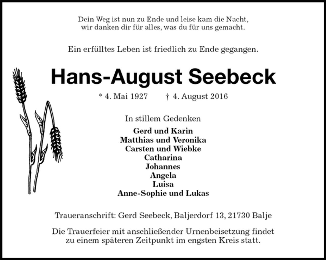 <p>Dein Weg ist nun zu Ende und leise kam die Nacht,<br />wir danken dir für alles, was du für uns gemacht.<br />Ein erfülltes Leben ist friedlich zu Ende gegangen.<br />Hans-August Seebeck<br />* 4. Mai 1927 † 4. August 2016<br />In stillem Gedenken<br />Gerd und Karin<br />Matthias und Veronika<br />Carsten und Wiebke<br />Catharina<br />Johannes<br />Angela<br />Luisa<br />Anne-Sophie und Lukas<br />Traueranschrift: Gerd Seebeck, Baljerdorf 13, 21730 Balje<br />Die Trauerfeier mit anschließender Urnenbeisetzung findet<br />zu einem späteren Zeitpunkt im engsten Kreis statt.</p>