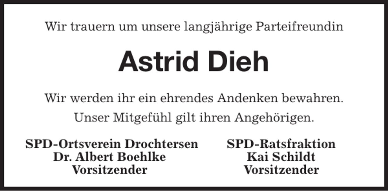 <p>Wir trauern um unsere langjährige Parteifreundin<br />Astrid Dieh<br />Wir werden ihr ein ehrendes Andenken bewahren.<br />Unser Mitgefühl gilt ihren Angehörigen.<br />SPD-Ortsverein Drochtersen SPD-Ratsfraktion<br />Dr. Albert Boehlke Kai Schildt<br />Vorsitzender Vorsitzender</p>