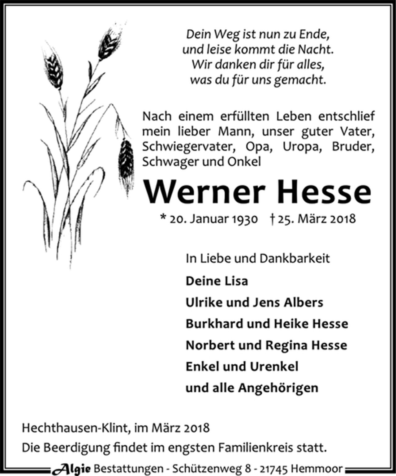 <p>Dein Weg ist nun zu Ende,<br />und leise kommt die Nacht.<br />Wir danken dir für alles,<br />was du für uns gemacht.<br />Nach einem erfüllten Leben entschlief mein lieber Mann, unser guter Vater, Schwiegervater, Opa, Uropa, Bruder, Schwager und Onkel<br />Werner Hesse<br />* 20. Januar 1930+ 25. März 2018<br />In Liebe und Dankbarkeit<br />Deine Lisa<br />Ulrike und Jens Albers<br />Burkhard und Heike Hesse<br />Norbert und Regina Hesse<br />Enkel und Urenkel<br />und alle Angehörigen<br />Hechthausen-Klint, im März 2018<br />Die Beerdigung findet im engsten Familienkreis statt.<br />Algie Bestattungen - Schützenweg 8 - 21745 Hemmoor</p>