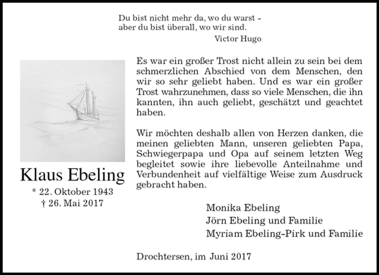 <p>Du bist nicht mehr da, wo du warst -<br />aber du bist überall, wo wir sind.<br />Victor Hugo<br />Es war ein großer Trost nicht allein zu sein bei dem schmerzlichen Abschied von dem Menschen, den wir so sehr geliebt haben. Und es war ein großer Trost wahrzunehmen, dass so viele Menschen, die ihn<br />kannten, ihn auch geliebt, geschätzt und geachtet haben.</p><p>Wir möchten deshalb allen von Herzen danken, die meinen geliebten Mann, unseren geliebten Papa, Schwiegerpapa und Opa auf seinem letzten Weg<br />begleitet sowie ihre liebevolle Anteilnahme und<br />Verbundenheit auf vielfältige Weise zum Ausdruck<br />gebracht haben.<br />Monika Ebeling<br />Jörn Ebeling und Familie<br />Myriam Ebeling-Pirk und Familie<br />Drochtersen, im Juni 2017<br />Klaus Ebeling<br />* 22. Oktober 1943<br />† 26. Mai 2017</p>
