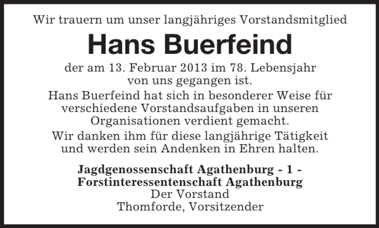 <p>Wir trauern um unser langjähriges Vorstandsmitglied</p><p>Hans Buerfeind<br />der am 13. Februar 2013 im 78. Lebensjahr<br />von uns gegangen ist.<br />Hans Buerfeind hat sich in besonderer Weise für<br />verschiedene Vorstandsaufgaben in unseren<br />Organisationen verdient gemacht.<br />Wir danken ihm für diese langjährige Tätigkeit<br />und werden sein Andenken in Ehren halten.<br />Jagdgenossenschaft Agathenburg - 1 Forstinteressentenschaft Agathenburg<br />Der Vorstand<br />Thomforde, Vorsitzender</p>