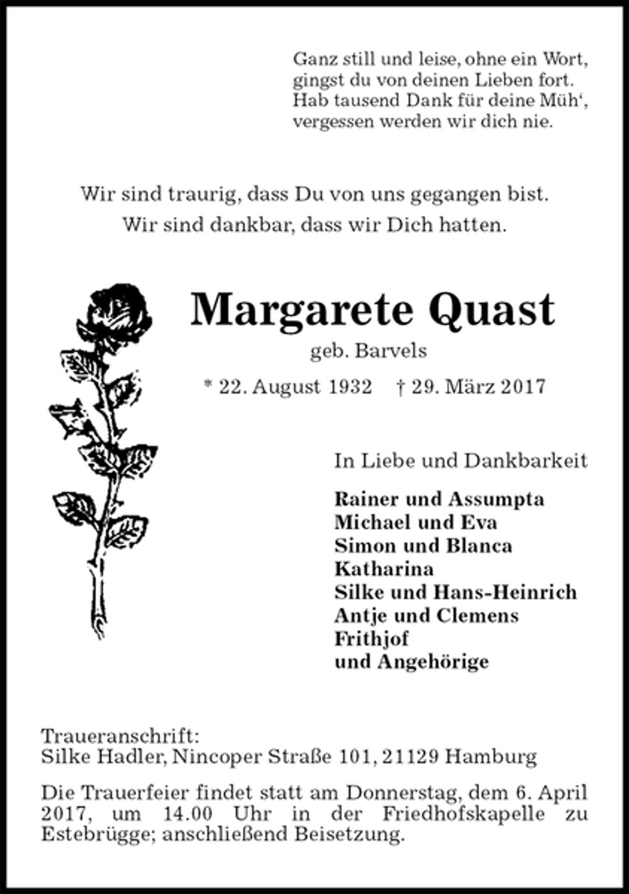 <p>Ganz still und leise, ohne ein Wort,<br />gingst du von deinen Lieben fort.<br />Hab tausend Dank für deine Müh‘,<br />vergessen werden wir dich nie.<br />Wir sind traurig, dass Du von uns gegangen bist.<br />Wir sind dankbar, dass wir Dich hatten.<br />Margarete Quast<br />geb. Barvels<br />* 22. August 1932 † 29. März 2017<br />In Liebe und Dankbarkeit<br />Rainer und Assumpta<br />Michael und Eva<br />Simon und Blanca<br />Katharina<br />Silke und Hans-Heinrich<br />Antje und Clemens<br />Frithjof<br />und Angehörige<br />Traueranschrift:<br />Silke Hadler, Nincoper Straße 101, 21129 Hamburg<br />Die Trauerfeier findet statt am Donnerstag, dem 6. April<br />2017, um 14.00 Uhr in der Friedhofskapelle zu<br />Estebrügge; anschließend Beisetzung.</p>