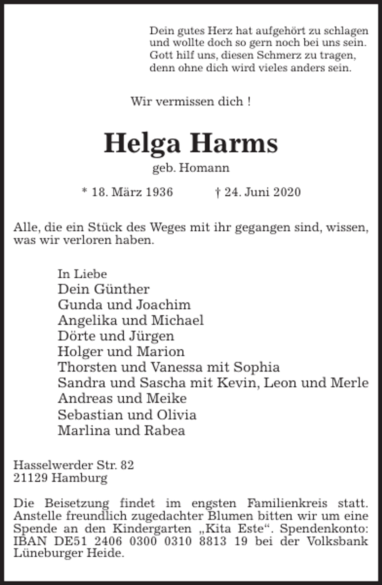 <p>Dein gutes Herz hat aufgehört zu schlagen<br />und wollte doch so gern noch bei uns sein.<br />Gott hilf uns, diesen Schmerz zu tragen,<br />denn ohne dich wird vieles anders sein.<br />Wir vermissen dich !<br />Helga Harms<br />geb. Homann<br />* 18. März 1936 † 24. Juni 2020<br />Alle, die ein Stück des Weges mit ihr gegangen sind, wissen, was wir verloren haben.<br />In Liebe<br />Dein Günther<br />Gunda und Joachim<br />Angelika und Michael<br />Dörte und Jürgen<br />Holger und Marion<br />Thorsten und Vanessa mit Sophia<br />Sandra und Sascha mit Kevin, Leon und Merle<br />Andreas und Meike<br />Sebastian und Olivia<br />Marlina und Rabea<br />Hasselwerder Str. 82<br />21129 Hamburg</p>
<p>Die Beisetzung findet im engsten Familienkreis statt.<br />Anstelle freundlich zugedachter Blumen bitten wir um eine Spende an den Kindergarten „Kita Este“. Spendenkonto: IBAN DE51 2406 0300 0310 8813 19 bei der Volksbank<br />Lüneburger Heide.</p>