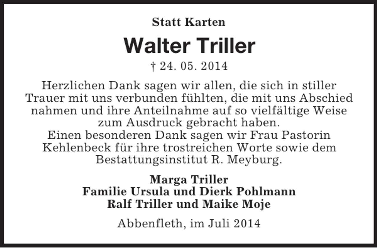 <p>Statt Karten<br />Walter Triller<br />† 24. 05. 2014<br />Herzlichen Dank sagen wir allen, die sich in stiller Trauer mit uns verbunden fühlten, die mit uns Abschied nahmen und ihre Anteilnahme auf so vielfältige Weise zum Ausdruck gebracht haben.<br />Einen besonderen Dank sagen wir Frau Pastorin<br />Kehlenbeck für ihre trostreichen Worte sowie dem<br />Bestattungsinstitut R. Meyburg.<br />Marga Triller<br />Familie Ursula und Dierk Pohlmann<br />Ralf Triller und Maike Moje<br />Abbenfleth, im Juli 2014</p>