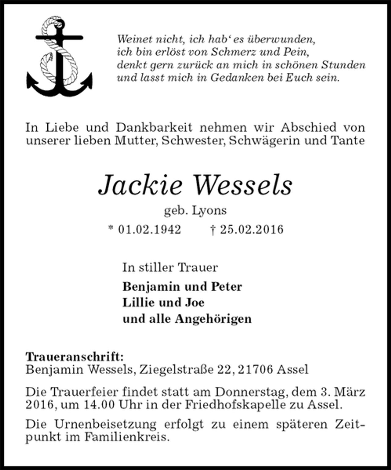 <p>Weinet nicht, ich hab‘ es überwunden,<br />ich bin erlöst von Schmerz und Pein,<br />denkt gern zurück an mich in schönen Stunden<br />und lasst mich in Gedanken bei Euch sein.</p><p>In Liebe und Dankbarkeit nehmen wir Abschied von unserer lieben Mutter, Schwester, Schwägerin und Tante<br />Jackie Wessels<br />geb. Lyons<br />* 01.02.1942 † 25.02.2016<br />In stiller Trauer<br />Benjamin und Peter<br />Lillie und Joe<br />und alle Angehörigen<br />Traueranschrift:<br />Benjamin Wessels, Ziegelstraße 22, 21706 Assel<br />Die Trauerfeier findet statt am Donnerstag, dem 3. März 2016, um 14.00 Uhr in der Friedhofskapelle zu Assel.<br />Die Urnenbeisetzung erfolgt zu einem späteren Zeitpunkt im Familienkreis.</p>