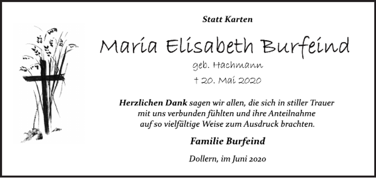 <p>Statt Karten<br />Maria Elisabeth Burfeind<br />geb. Hachmann<br />† 20. Mai 2020<br />Herzlichen Dank sagen wir allen, die sich in stiller Trauer<br />mit uns verbunden fühlten und ihre Anteilnahme<br />auf so vielfältige Weise zum Ausdruck brachten.<br />Familie Burfeind<br />Dollern, im Juni 2020</p>