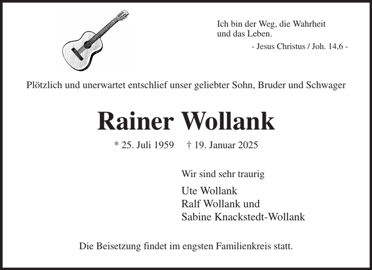<p>Ich bin der Weg, die Wahrheit<br />und das Leben.<br />- Jesus Christus / Joh. 14,6 -</p><p>Plötzlich und unerwartet entschlief unser geliebter Sohn, Bruder und Schwager<br />Rainer Wollank<br />* 25. Juli 1959 † 19. Januar 2025<br />Wir sind sehr traurig<br />Ute Wollank<br />Ralf Wollank und<br />Sabine Knackstedt-Wollank<br />Die Beisetzung findet im engsten Familienkreis statt.</p>