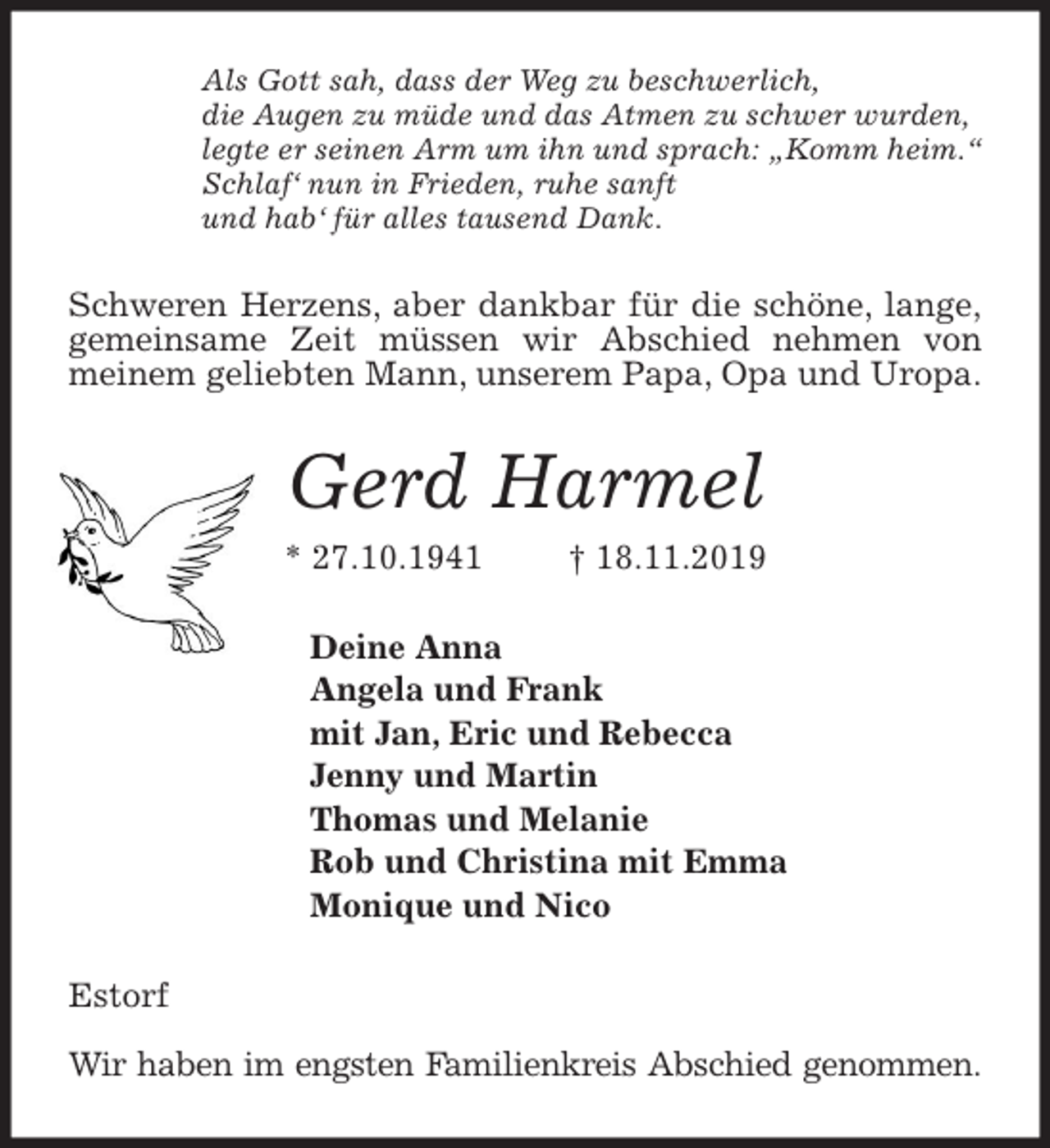 <p>Als Gott sah, dass der Weg zu beschwerlich,<br />die Augen zu müde und das Atmen zu schwer wurden,<br />legte er seinen Arm um ihn und sprach: „Komm heim.“<br />Schlaf‘ nun in Frieden, ruhe sanft<br />und hab‘ für alles tausend Dank.<br />Schweren Herzens, aber dankbar für die schöne, lange,<br />gemeinsame Zeit müssen wir Abschied nehmen von<br />meinem geliebten Mann, unserem Papa, Opa und Uropa.<br />Gerd Harmel<br />* 27.10.1941 † 18.11.2019<br />Deine Anna<br />Angela und Frank<br />mit Jan, Eric und Rebecca<br />Jenny und Martin<br />Thomas und Melanie<br />Rob und Christina mit Emma<br />Monique und Nico<br />Estorf</p><p>Wir haben im engsten Familienkreis Abschied genommen.</p>