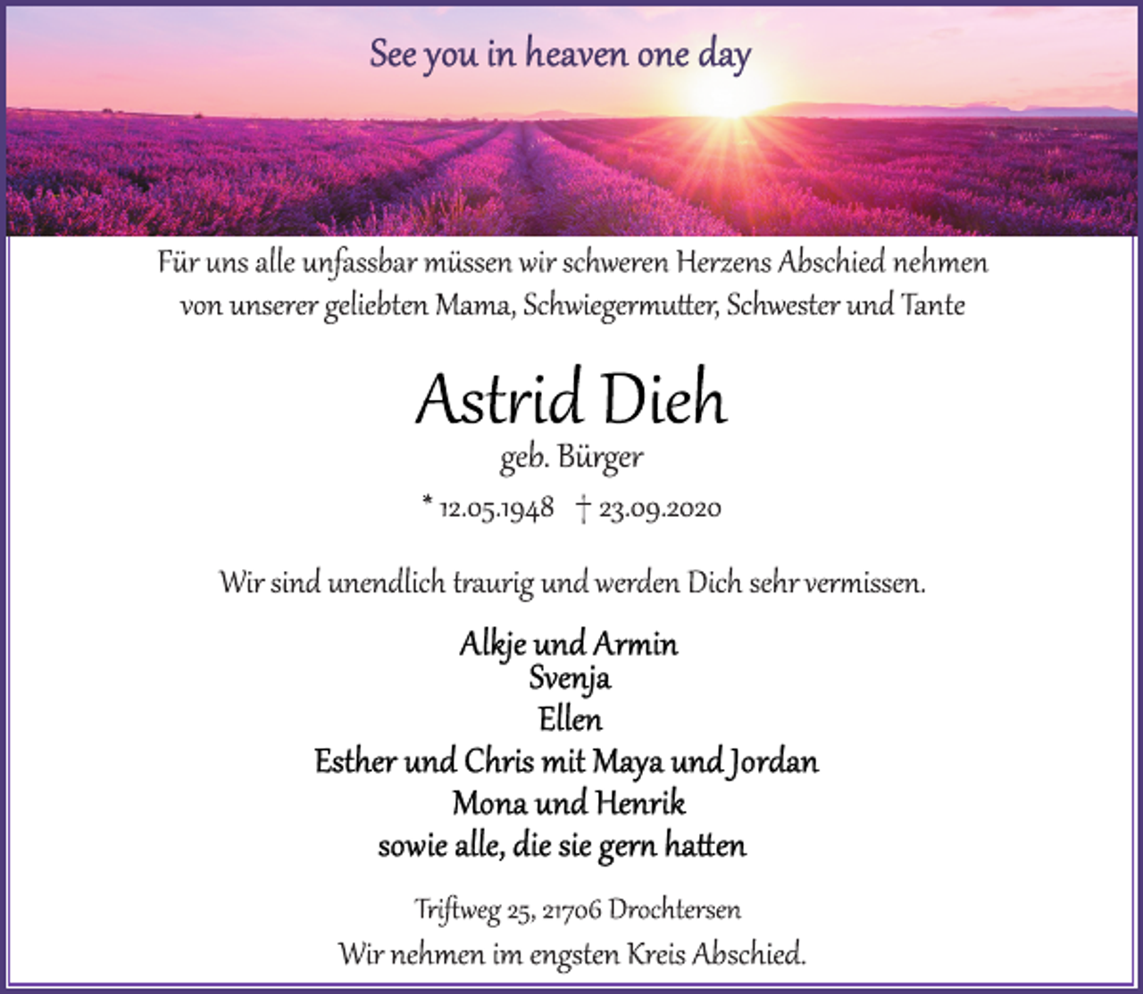 <p>See you in heaven one day<br />Für uns alle unfassbar müssen wir schweren Herzens Abschied nehmen von unserer geliebten Mama, Schwiegermutter, Schwester und Tante<br />Astrid Dieh<br />geb. Bürger<br />* 12.05.1948 † 23.09.2020<br />Wir sind unendlich traurig und werden Dich sehr vermissen.<br />Alkje und Armin<br />Svenja<br />Ellen<br />Esther und Chris mit Maya und Jordan<br />Mona und Henrik<br />sowie alle, die sie gern hatten<br />Triftweg 25, 21706 Drochtersen<br />Wir nehmen im engsten Kreis Abschied.</p>