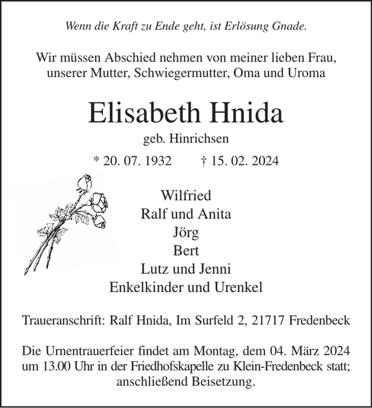 <p>Wenn die Kraft zu Ende geht, ist Erlösung Gnade.<br />Wir müssen Abschied nehmen von meiner lieben Frau,<br />unserer Mutter, Schwiegermutter, Oma und Uroma<br />Elisabeth Hnida<br />geb. Hinrichsen<br />* 20. 07. 1932 † 15. 02. 2024<br />Wilfried<br />Ralf und Anita<br />Jörg<br />Bert<br />Lutz und Jenni<br />Enkelkinder und Urenkel<br />Traueranschrift: Ralf Hnida, Im Surfeld 2, 21717 Fredenbeck<br />Die Urnentrauerfeier findet am Montag, dem 04. März 2024<br />um 13.00 Uhr in der Friedhofskapelle zu Klein-Fredenbeck statt;<br />anschließend Beisetzung.</p>