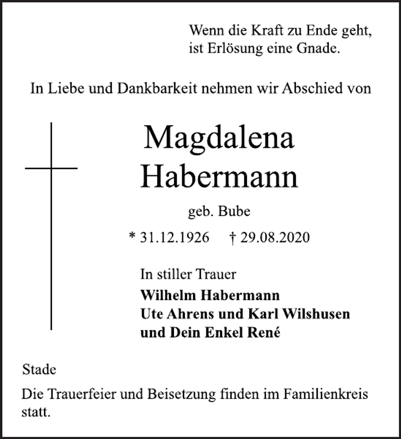 <p>Wenn die Kraft zu Ende geht,<br />ist Erlösung eine Gnade.<br />In Liebe und Dankbarkeit nehmen wir Abschied von<br />Magdalena<br />Habermann<br />geb. Bube<br />* 31.12.1926 † 29.08.2020<br />In stiller Trauer<br />Wilhelm Habermann<br />Ute Ahrens und Karl Wilshusen<br />und Dein Enkel René<br />Stade<br />Die Trauerfeier und Beisetzung finden im Familienkreis<br />statt.</p>