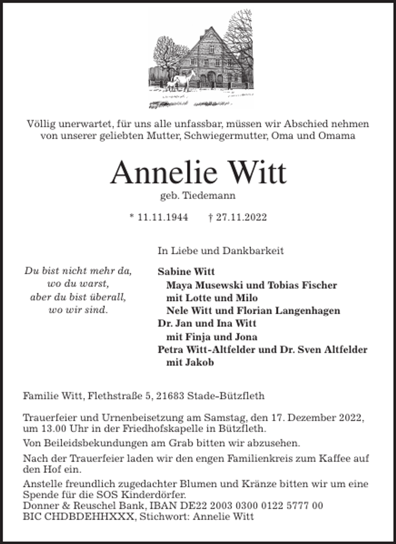 <p>Völlig unerwartet, für uns alle unfassbar, müssen wir Abschied nehmen<br />von unserer geliebten Mutter, Schwiegermutter, Oma und Omama<br />Annelie Witt<br />geb. Tiedemann</p><p>* 11.11.1944 † 27.11.2022<br />In Liebe und Dankbarkeit<br />Sabine Witt<br />Maya Musewski und Tobias Fischer<br />mit Lotte und Milo<br />Nele Witt und Florian Langenhagen<br />Dr. Jan und Ina Witt<br />mit Finja und Jona<br />Petra Witt-Altfelder und Dr. Sven Altfelder<br />mit Jakob<br />Familie Witt, Flethstraße 5, 21683 Stade-Bützfleth</p><p>Trauerfeier und Urnenbeisetzung am Samstag, den 17. Dezember 2022,<br />um 13.00 Uhr in der Friedhofskapelle in Bützfleth.<br />Von Beileidsbekundungen am Grab bitten wir abzusehen.<br />Nach der Trauerfeier laden wir den engen Familienkreis zum Kaffee auf<br />den Hof ein.<br />Anstelle freundlich zugedachter Blumen und Kränze bitten wir um eine<br />Spende für die SOS Kinderdörfer.<br />Donner &amp; Reuschel Bank, IBAN DE22 2003 0300 0122 5777 00<br />BIC CHDBDEHHXXX, Stichwort: Annelie Witt<br />Du bist nicht mehr da,<br />wo du warst,<br />aber du bist überall,<br />wo wir sind.</p>
