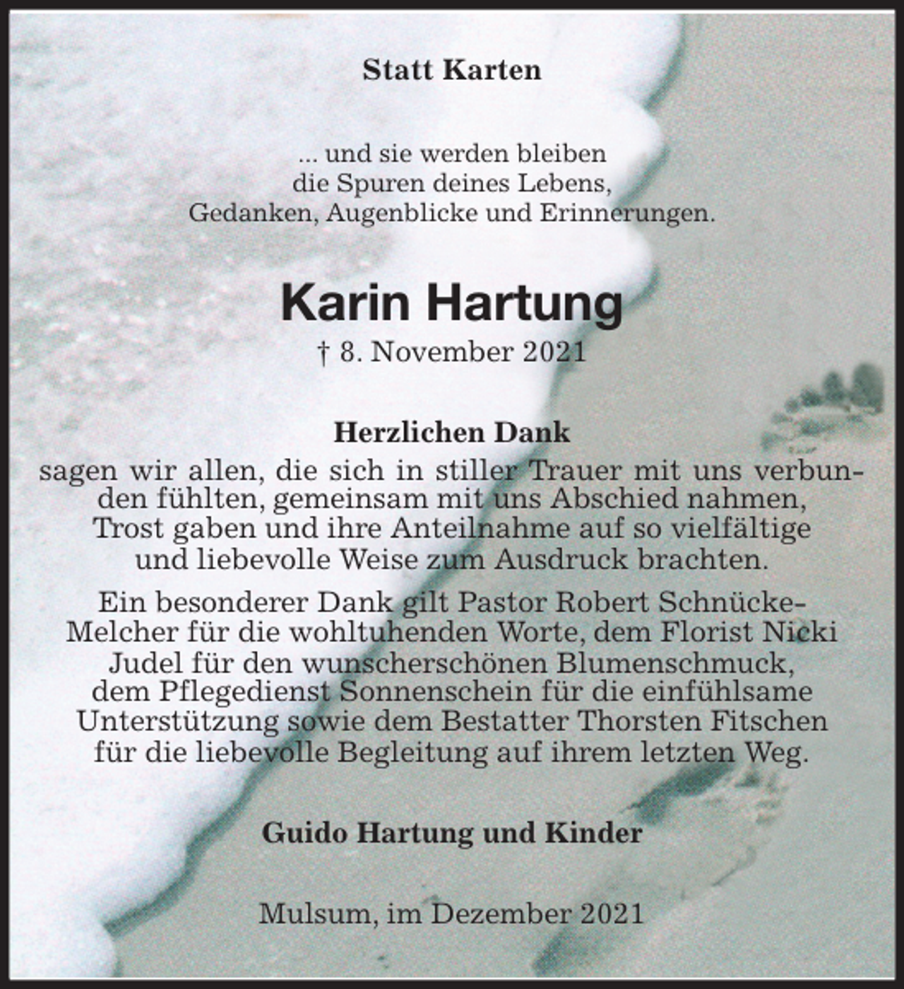 <p>Statt Karten<br />... und sie werden bleiben<br />die Spuren deines Lebens,<br />Gedanken, Augenblicke und Erinnerungen.<br />Karin Hartung<br />† 8. November 2021<br />Herzlichen Dank<br />sagen wir allen, die sich in stiller Trauer mit uns verbunden fühlten, gemeinsam mit uns Abschied nahmen,<br />Trost gaben und ihre Anteilnahme auf so vielfältige<br />und liebevolle Weise zum Ausdruck brachten.<br />Ein besonderer Dank gilt Pastor Robert Schnücke-<br />Melcher für die wohltuhenden Worte, dem Florist Nicki<br />Judel für den wunscherschönen Blumenschmuck,<br />dem Pflegedienst Sonnenschein für die einfühlsame<br />Unterstützung sowie dem Bestatter Thorsten Fitschen<br />für die liebevolle Begleitung auf ihrem letzten Weg.<br />Guido Hartung und Kinder<br />Mulsum, im Dezember 2021</p>