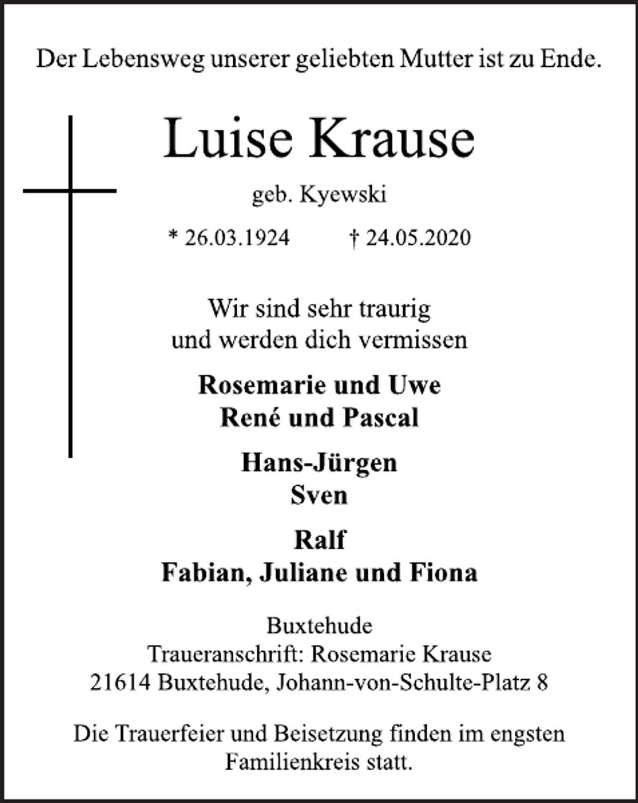 <p>Der Lebensweg unserer geliebten Mutter ist zu Ende.<br />Luise Krause<br />geb. Kyewski<br />* 26.03.1924 † 24.05.2020<br />Wir sind sehr traurig<br />und werden dich vermissen<br />Rosemarie und Uwe<br />René und Pascal<br />Hans-Jürgen<br />Sven<br />Ralf<br />Fabian, Juliane und Fiona<br />Buxtehude<br />Traueranschrift: Rosemarie Krause<br />21614 Buxtehude, Johann-von-Schulte-Platz 8<br />Die Trauerfeier und Beisetzung finden im engsten<br />Familienkreis statt</p>