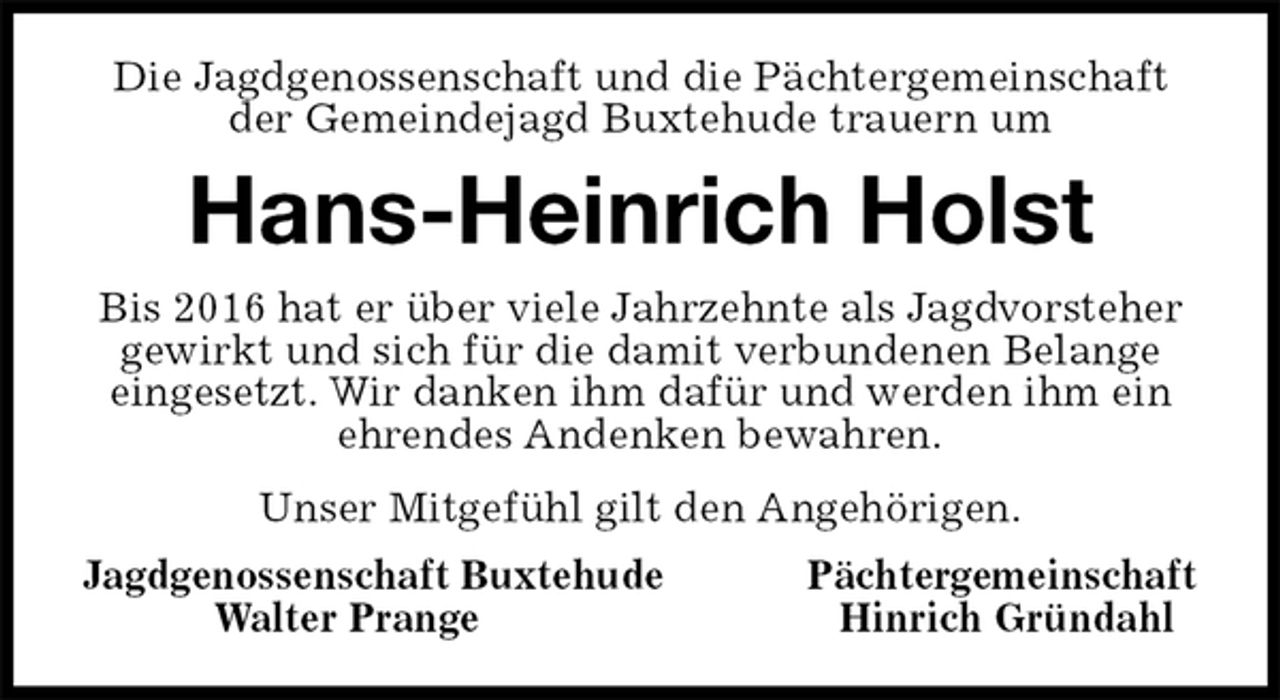 <p>Die Jagdgenossenschaft und die Pächtergemeinschaft der Gemeindejagd Buxtehude trauern um<br />Hans-Heinrich Holst<br />Bis 2016 hat er über viele Jahrzehnte als Jagdvorsteher<br />gewirkt und sich für die damit verbundenen Belange<br />eingesetzt. Wir danken ihm dafür und werden ihm ein<br />ehrendes Andenken bewahren.<br />Unser Mitgefühl gilt den Angehörigen.<br />Jagdgenossenschaft Buxtehude Pächtergemeinschaft<br />Walter Prange Hinrich Gründahl</p>