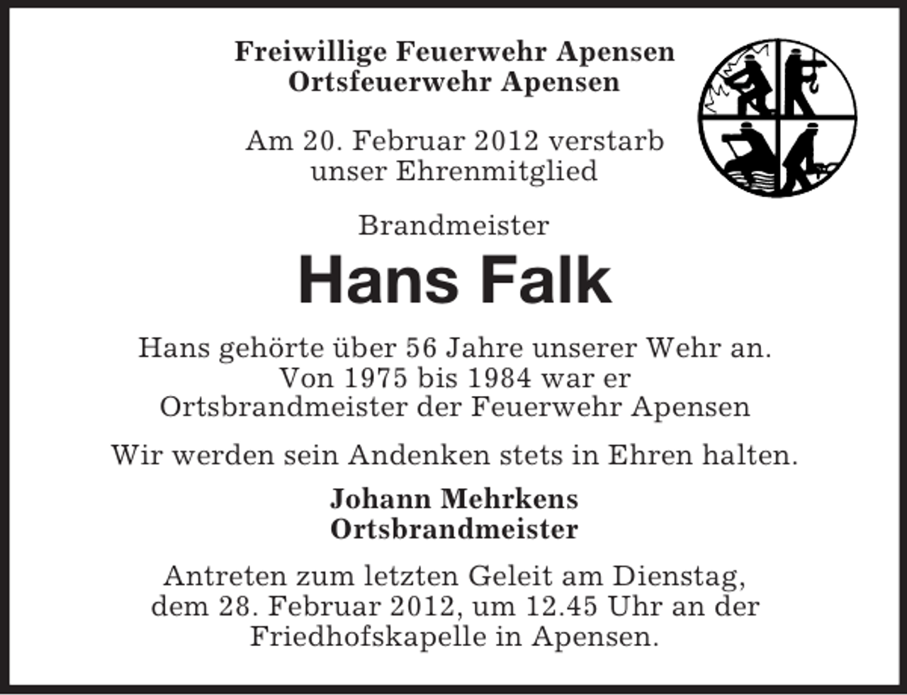 <p>Freiwillige Feuerwehr Apensen<br />Ortsfeuerwehr Apensen<br />Am 20. Februar 2012 verstarb<br />unser Ehrenmitglied<br />Brandmeister</p>
<p>Hans Falk<br />Hans gehörte über 56 Jahre unserer Wehr an.<br />Von 1975 bis 1984 war er<br />Ortsbrandmeister der Feuerwehr Apensen<br />Wir werden sein Andenken stets in Ehren halten.<br />Johann Mehrkens<br />Ortsbrandmeister<br />Antreten zum letzten Geleit am Dienstag,<br />dem 28. Februar 2012, um 12.45 Uhr an der<br />Friedhofskapelle in Apensen.</p>