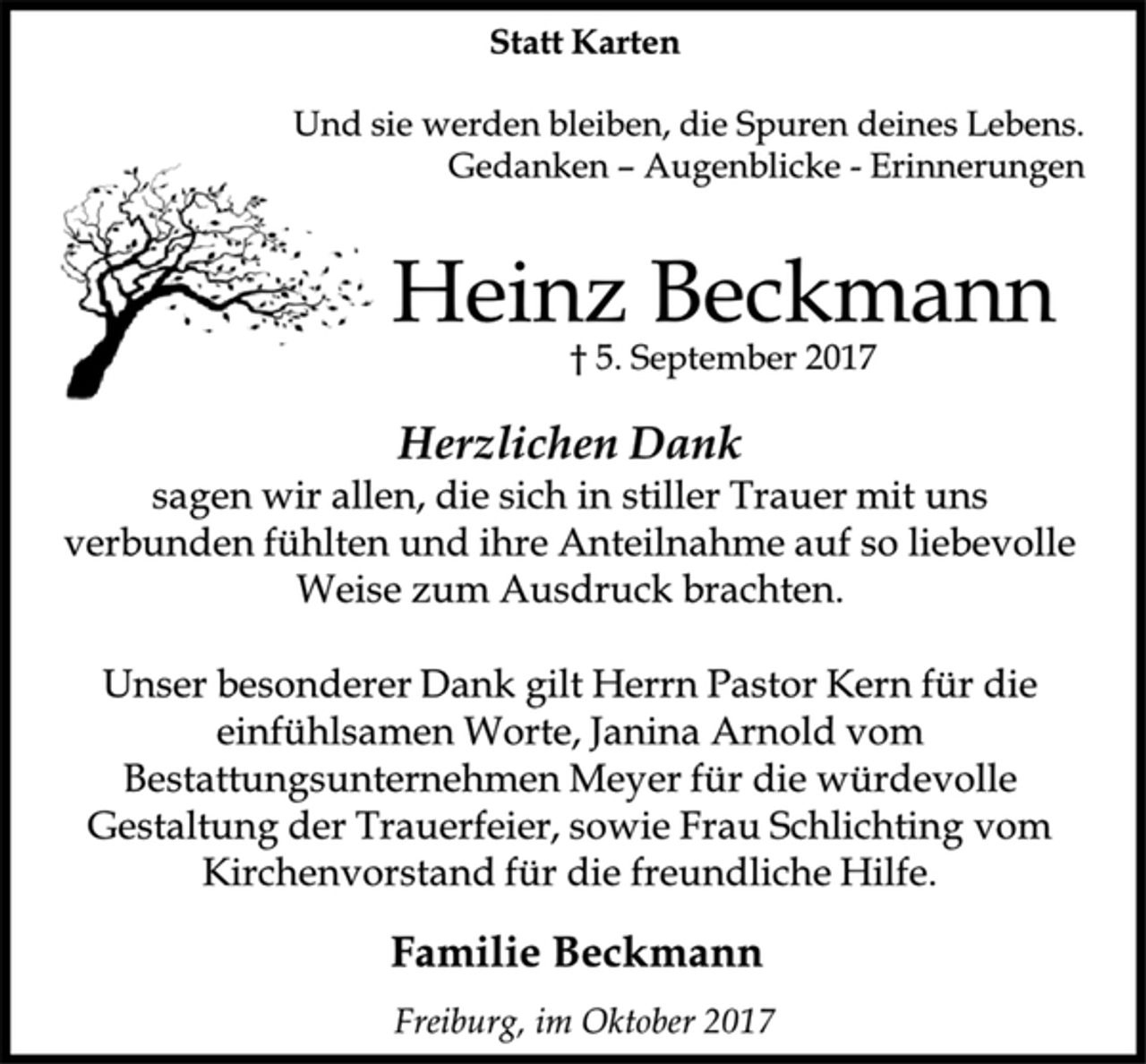 <p>Statt Karten<br />Und sie werden bleiben, die Spuren deines Lebens.<br />Gedanken –Augenblicke -Erinnerungen<br />Heinz Beckmann<br />† 5. September 2017<br />Herzlichen Dank<br />sagen wir allen, die sich in stiller Trauer mit uns<br />verbunden fühlten und ihre Anteilnahme auf so liebevolle<br />Weise zum Ausdruck brachten.<br />Unser besonderer Dank gilt Herrn Pastor Kern für die<br />einfühlsamen Worte, Janina Arnold vom<br />Bestattungsunternehmen Meyer für die würdevolle<br />Gestaltung der Trauerfeier, sowie Frau Schlichting vom<br />Kirchenvorstand für die freundliche Hilfe.<br />Familie Beckmann<br />Freiburg, im Oktober 2017</p>