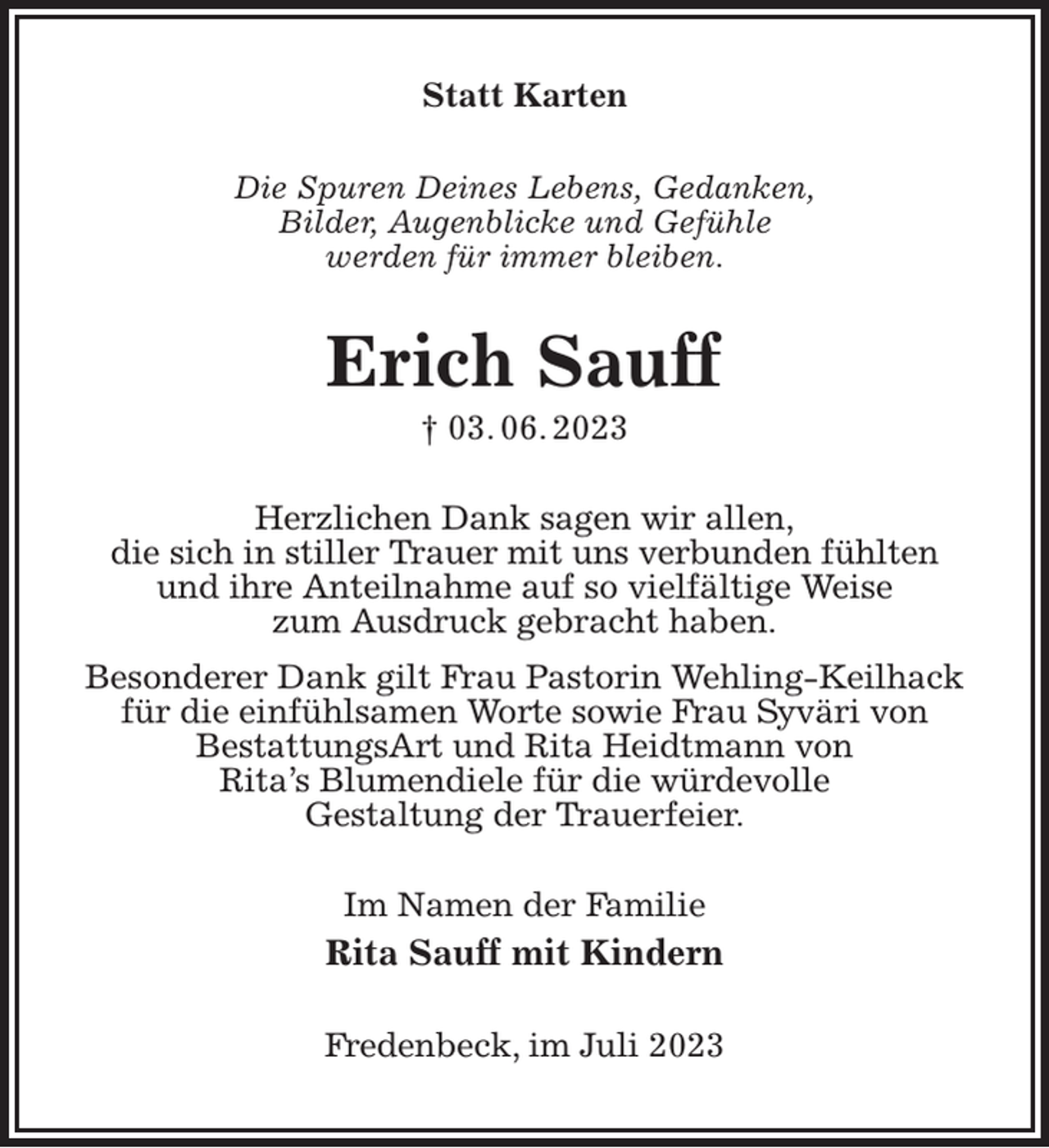 <p>Statt Karten<br />Die Spuren Deines Lebens, Gedanken,<br />Bilder, Augenblicke und Gefühle<br />werden für immer bleiben.<br />Erich Sauff<br />† 03. 06. 2023<br />Herzlichen Dank sagen wir allen,<br />die sich in stiller Trauer mit uns verbunden fühlten<br />und ihre Anteilnahme auf so vielfältige Weise<br />zum Ausdruck gebracht haben.<br />Besonderer Dank gilt Frau Pastorin Wehling-Keilhack<br />für die einfühlsamen Worte sowie Frau Syväri von<br />BestattungsArt und Rita Heidtmann von<br />Rita's Blumendiele für die würdevolle<br />Gestaltung der Trauerfeier.<br />Im Namen der Familie<br />Rita Sauff mit Kindern<br />Fredenbeck, im Juli 2023</p>