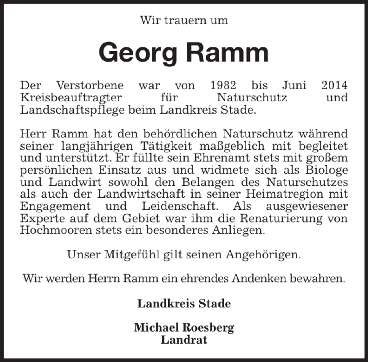 <p>Wir trauern um<br />Georg Ramm<br />Der Verstorbene war von 1982 bis Juni 2014<br />Kreisbeauftragter für Naturschutz und<br />Landschaftspflege beim Landkreis Stade.</p>
<p>Herr Ramm hat den behördlichen Naturschutz während seiner langjährigen Tätigkeit maßgeblich mit begleitet und unterstützt. Er füllte sein Ehrenamt stets mit großem persönlichen Einsatz aus und widmete sich als Biologe und Landwirt sowohl den Belangen des Naturschutzes als auch der Landwirtschaft in seiner Heimatregion mit Engagement und Leidenschaft. Als ausgewiesener<br />Experte auf dem Gebiet war ihm die Renaturierung von Hochmooren stets ein besonderes Anliegen.</p>
<p>Unser Mitgefühl gilt seinen Angehörigen.</p>
<p>Wir werden Herrn Ramm ein ehrendes Andenken bewahren.<br />Landkreis Stade</p>
<p>Michael Roesberg<br />Landrat</p>