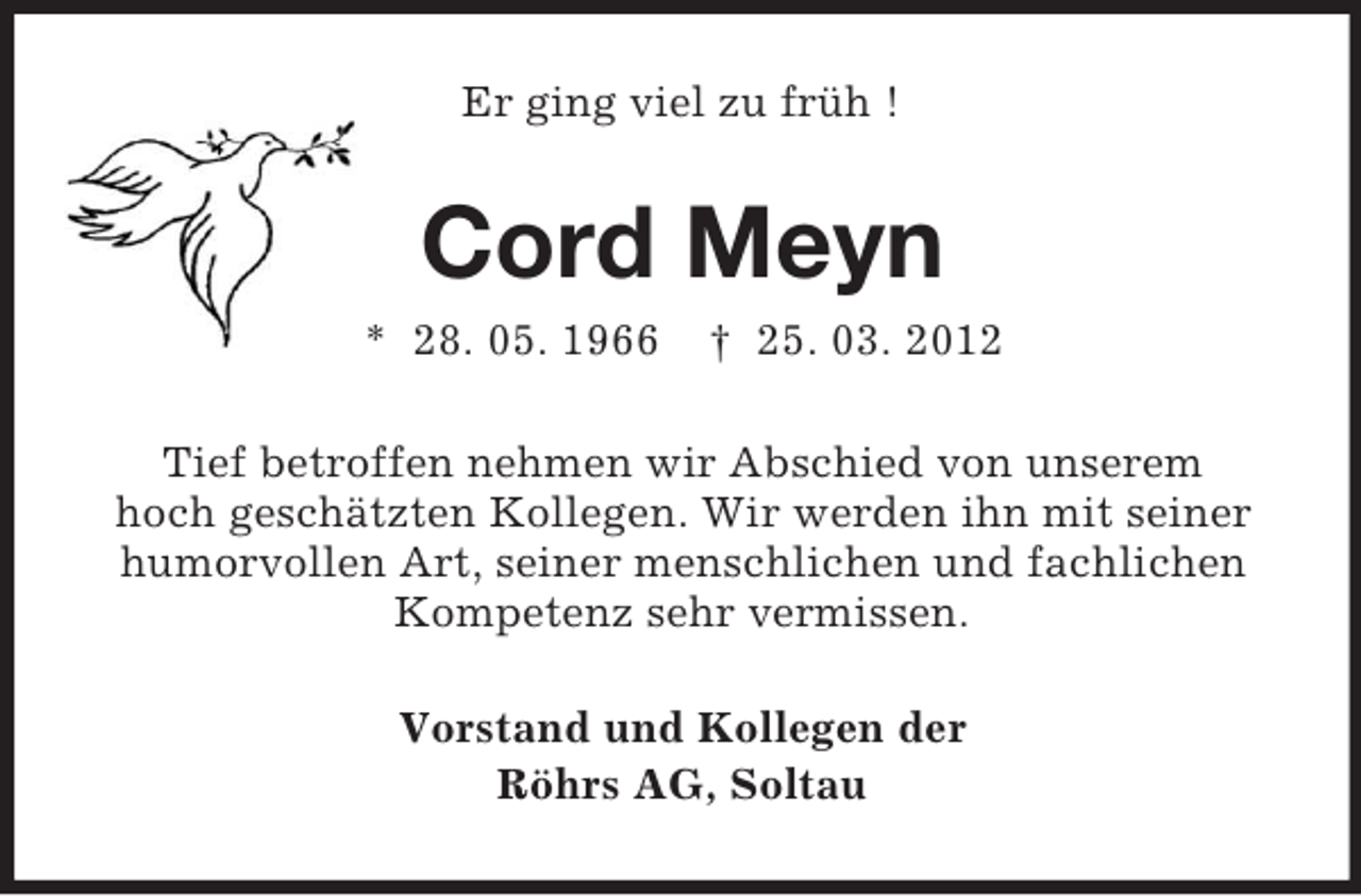 <p>Er ging viel zu früh !</p><p>Cord Meyn<br />* 28. 05. 1966</p><p>† 25. 03. 2012</p><p>Tief betroffen nehmen wir Abschied von unserem<br />hoch geschätzten Kollegen. Wir werden ihn mit seiner<br />humorvollen Art, seiner menschlichen und fachlichen<br />Kompetenz sehr vermissen.<br />Vorstand und Kollegen der<br />Röhrs AG, Soltau</p>