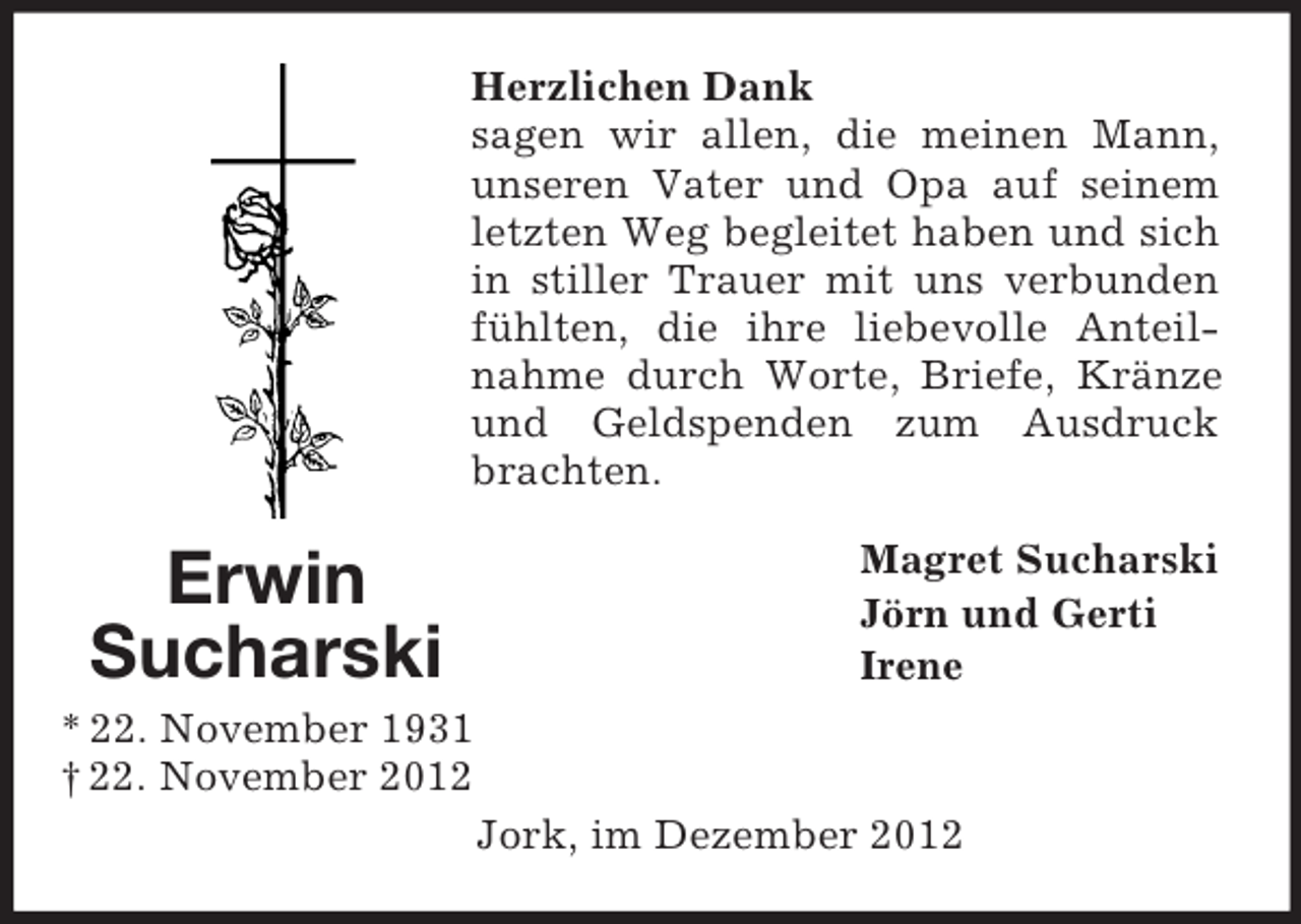 <p>Herzlichen Dank<br />sagen wir allen, die meinen Mann,<br />unseren Vater und Opa auf seinem<br />letzten Weg begleitet haben und sich<br />in stiller Trauer mit uns verbunden<br />fühlten, die ihre liebevolle Anteilnahme durch Worte, Briefe, Kränze<br />und Geldspenden zum Ausdruck<br />brachten.</p><p>Erwin<br />Sucharski</p><p>Magret Sucharski<br />Jörn und Gerti<br />Irene</p><p>* 22. November 1931<br />† 22. November 2012<br />Jork, im Dezember 2012</p>