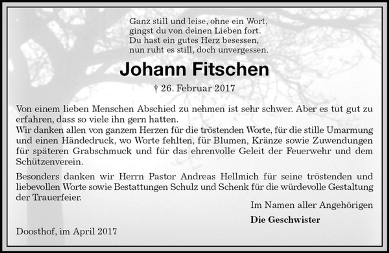 <p>Ganz still und leise, ohne ein Wort,<br />gingst du von deinen Lieben fort.<br />Du hast ein gutes Herz besessen,<br />nun ruht es still, doch unvergessen.<br />Johann Fitschen<br />† 26. Februar 2017<br />Von einem lieben Menschen Abschied zu nehmen ist sehr schwer. Aber es tut gut zu<br />erfahren, dass so viele ihn gern hatten.<br />Wir danken allen von ganzem Herzen für die tröstenden Worte, für die stille Umarmung<br />und einen Händedruck, wo Worte fehlten, für Blumen, Kränze sowie Zuwendungen<br />für späteren Grabschmuck und für das ehrenvolle Geleit der Feuerwehr und dem<br />Schützenverein.<br />Besonders danken wir Herrn Pastor Andreas Hellmich für seine tröstenden und<br />liebevollen Worte sowie Bestattungen Schulz und Schenk für die würdevolle Gestaltung<br />der Trauerfeier.<br />Im Namen aller Angehörigen<br />Die Geschwister<br />Doosthof, im April 2017</p>