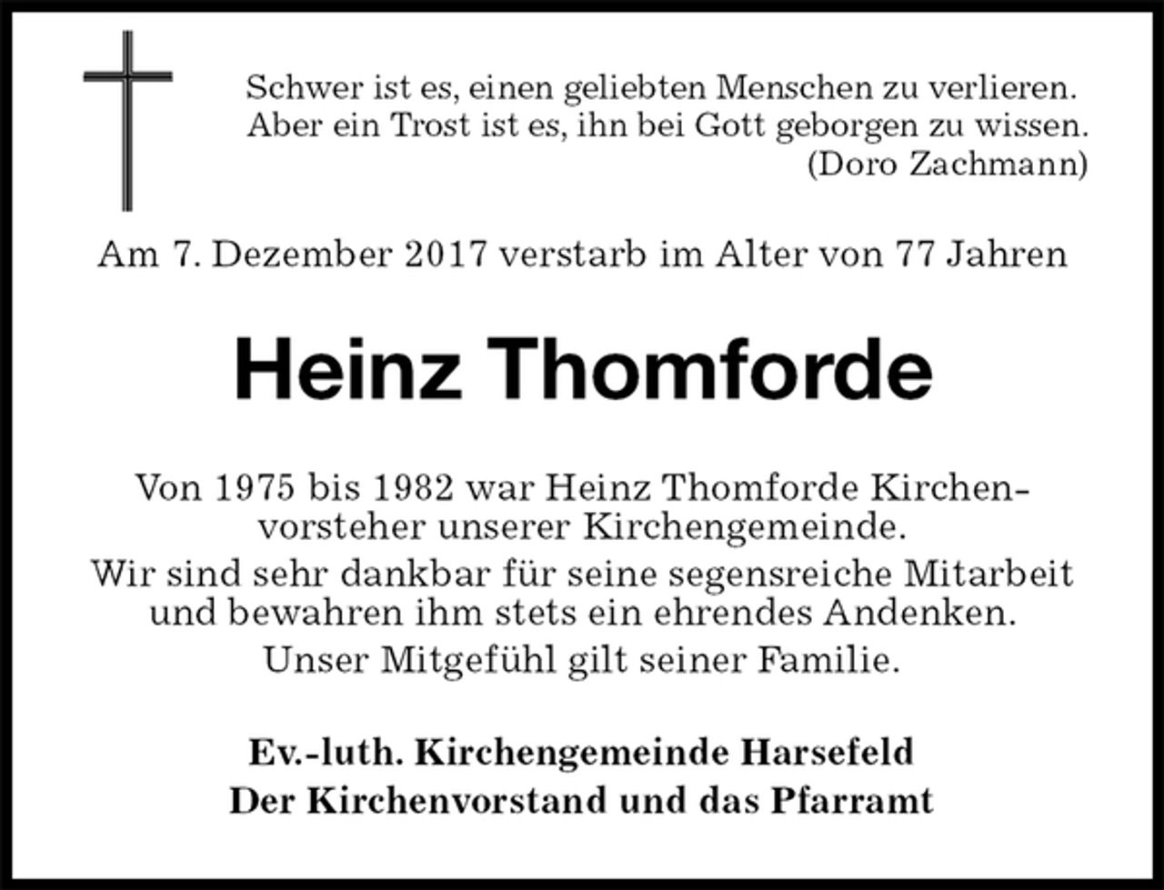 <p>Schwer ist es, einen geliebten Menschen zu verlieren.<br />Aber ein Trost ist es, ihn bei Gott geborgen zu wissen.<br />(Doro Zachmann)<br />Am 7. Dezember 2017 verstarb im Alter von 77 Jahren<br />Heinz Thomforde<br />Von 1975 bis 1982 war Heinz Thomforde Kirchen-<br />vorsteher unserer Kirchengemeinde.<br />Wir sind sehr dankbar für seine segensreiche Mitarbeit und bewahren ihm stets ein ehrendes Andenken.<br />Unser Mitgefühl gilt seiner Familie.<br />Ev.-luth. Kirchengemeinde Harsefeld<br />Der Kirchenvorstand und das Pfarramt</p>
