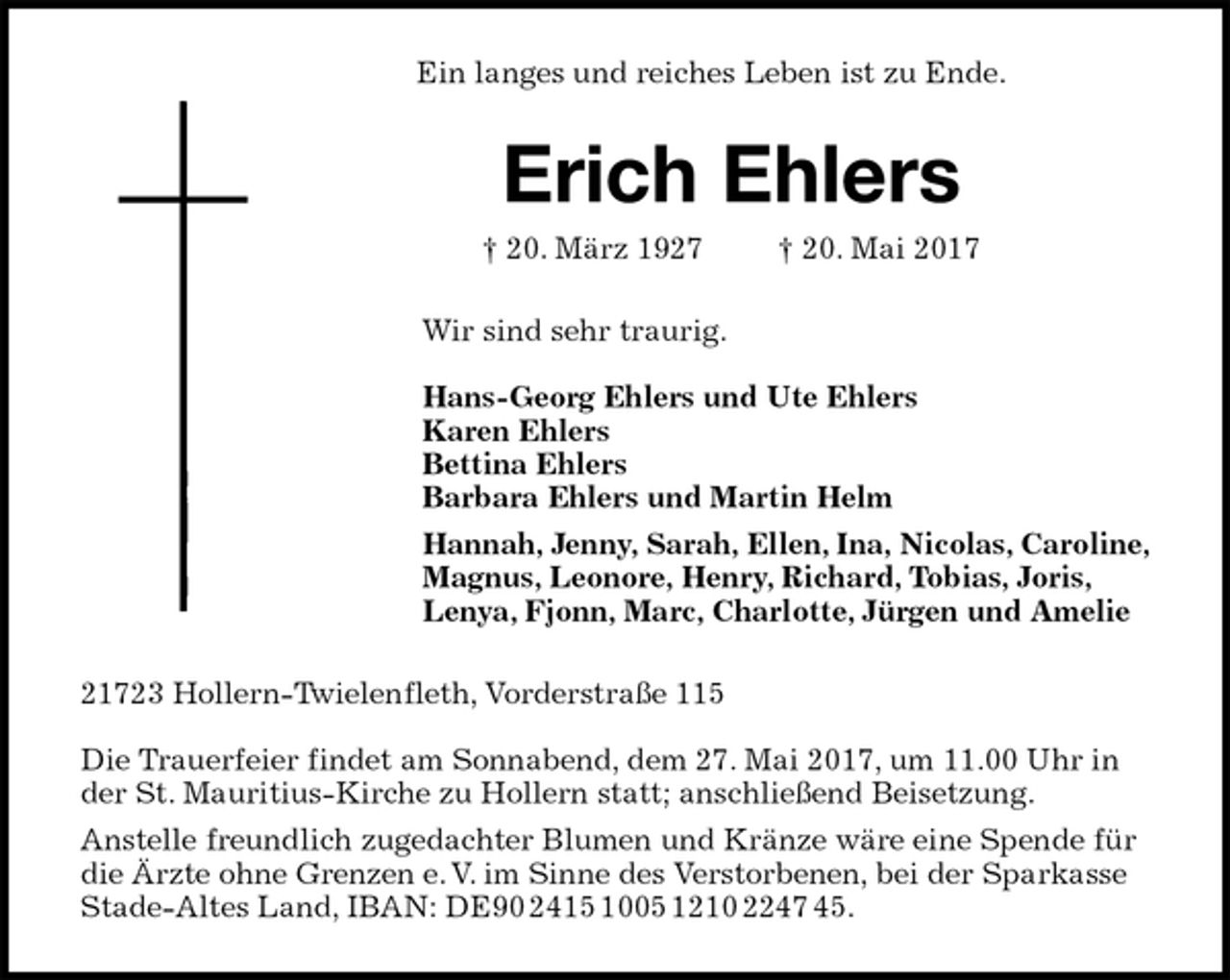 <p>Ein langes und reiches Leben ist zu Ende.<br />Erich Ehlers<br />† 20. März 1927 † 20. Mai 2017<br />Wir sind sehr traurig.</p><p>Hans-Georg Ehlers und Ute Ehlers<br />Karen Ehlers<br />Bettina Ehlers<br />Barbara Ehlers und Martin Helm<br />Hannah, Jenny, Sarah, Ellen, Ina, Nicolas, Caroline,<br />Magnus, Leonore, Henry, Richard, Tobias, Joris,<br />Lenya, Fjonn, Marc, Charlotte, Jürgen und Amelie<br />21723 Hollern-Twielenfleth, Vorderstraße 115</p><p>Die Trauerfeier findet am Sonnabend, dem 27. Mai 2017, um 11.00 Uhr in der St. Mauritius-Kirche zu Hollern statt; anschließend Beisetzung.<br />Anstelle freundlich zugedachter Blumen und Kränze wäre eine Spende für die Ärzte ohne Grenzen e. V. im Sinne des Verstorbenen, bei der Sparkasse Stade-Altes Land, IBAN: DE90 2415 1005 1210 2247 45.</p>