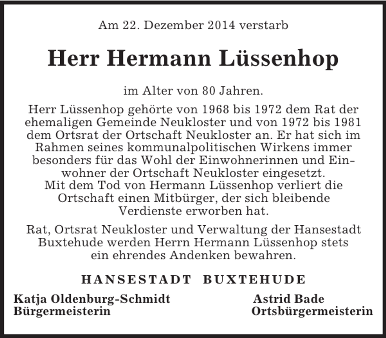 <p>Am 22. Dezember 2014 verstarb<br />Herr Hermann Lüssenhop<br />im Alter von 80 Jahren.<br />Herr Lüssenhop gehörte von 1968 bis 1972 dem Rat der<br />ehemaligen Gemeinde Neukloster und von 1972 bis 1981 dem Ortsrat der Ortschaft Neukloster an. Er hat sich im Rahmen seines kommunalpolitischen Wirkens immer<br />besonders für das Wohl der Einwohnerinnen und Ein-<br />wohner der Ortschaft Neukloster eingesetzt.<br />Mit dem Tod von Hermann Lüssenhop verliert die<br />Ortschaft einen Mitbürger, der sich bleibende<br />Verdienste erworben hat.<br />Rat, Ortsrat Neukloster und Verwaltung der Hansestadt Buxtehude werden Herrn Hermann Lüssenhop stets<br />ein ehrendes Andenken bewahren.<br />H A N S E S T A D T B U X T E H U D E<br />Katja Oldenburg-Schmidt Astrid Bade<br />Bürgermeisterin Ortsbürgermeisterin</p>