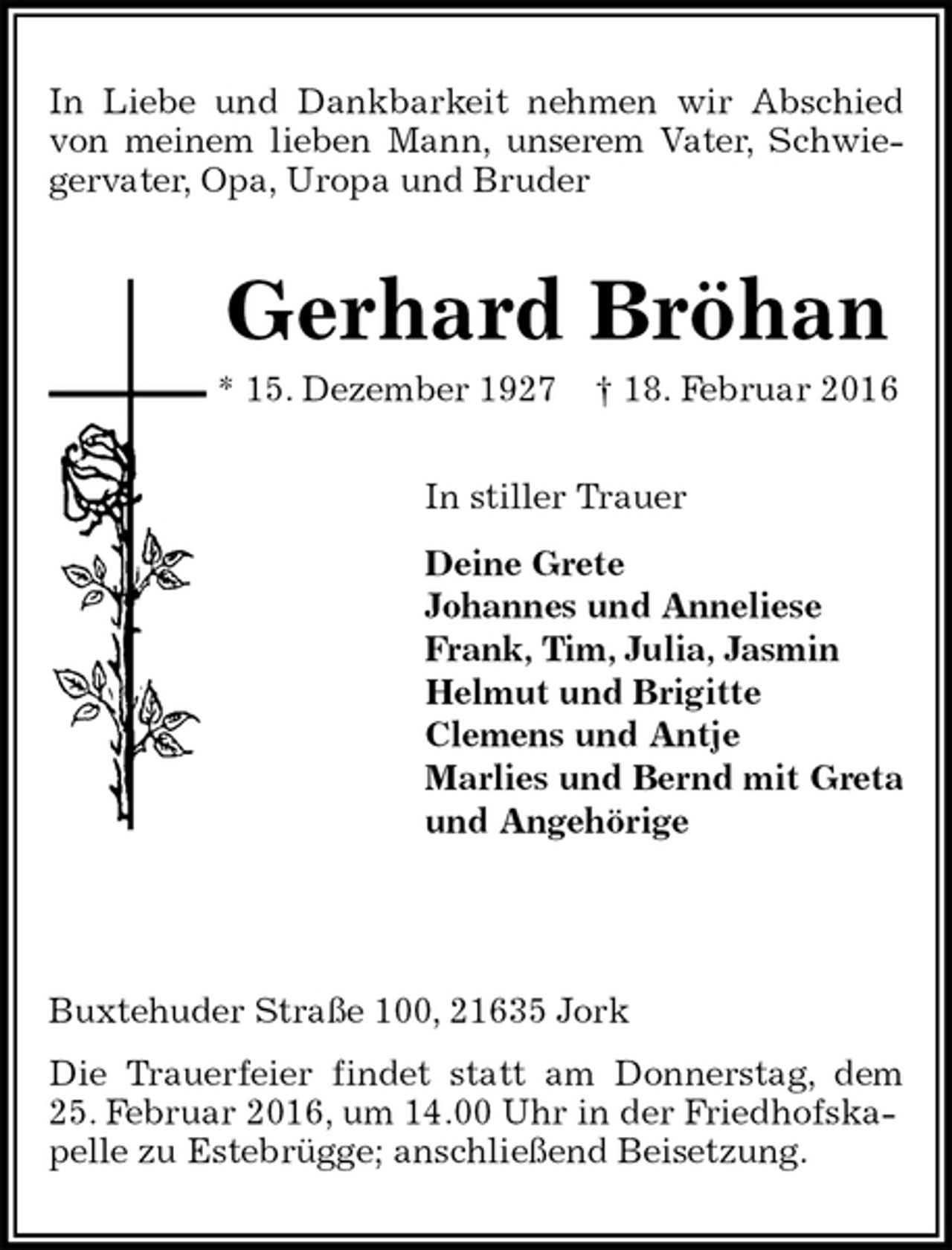 <p>In Liebe und Dankbarkeit nehmen wir Abschied<br />von meinem lieben Mann, unserem Vater, Schwie-<br />gervater, Opa, Uropa und Bruder<br />Gerhard Bröhan<br />* 15. Dezember 1927 † 18. Februar 2016<br />In stiller Trauer<br />Deine Grete<br />Johannes und Anneliese<br />Frank, Tim, Julia, Jasmin<br />Helmut und Brigitte<br />Clemens und Antje<br />Marlies und Bernd mit Greta<br />und Angehörige</p>
<p>Buxtehuder Straße 100, 21635 Jork<br />Die Trauerfeier findet statt am Donnerstag, dem<br />25. Februar 2016, um 14.00 Uhr in der Friedhofskapelle zu Estebrügge; anschließend Beisetzung.</p>