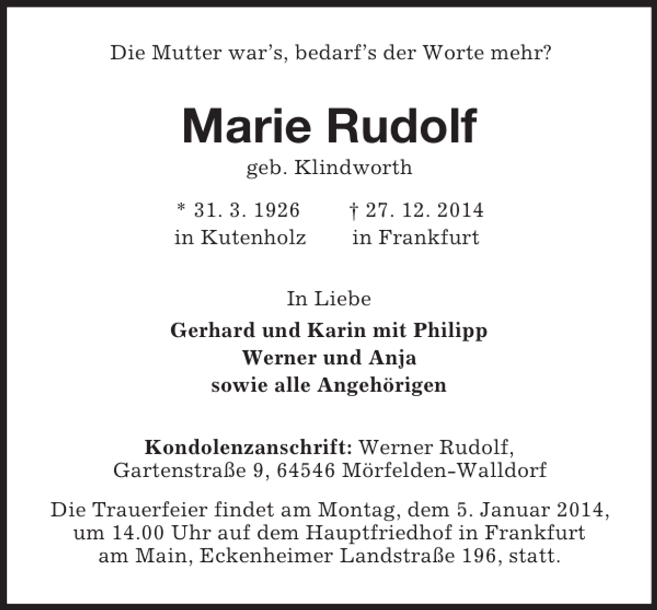 <p>Die Mutter war’s, bedarf’s der Worte mehr?<br />Marie Rudolf<br />geb. Klindworth<br />* 31. 3. 1926 † 27. 12. 2014<br />in Kutenholz in Frankfurt<br />In Liebe<br />Gerhard und Karin mit Philipp<br />Werner und Anja<br />sowie alle Angehörigen<br />Kondolenzanschrift: Werner Rudolf,<br />Gartenstraße 9, 64546 Mörfelden-Walldorf<br />Die Trauerfeier findet am Montag, dem 5. Januar 2014, um 14.00 Uhr auf dem Hauptfriedhof in Frankfurt<br />am Main, Eckenheimer Landstraße 196, statt.</p>
