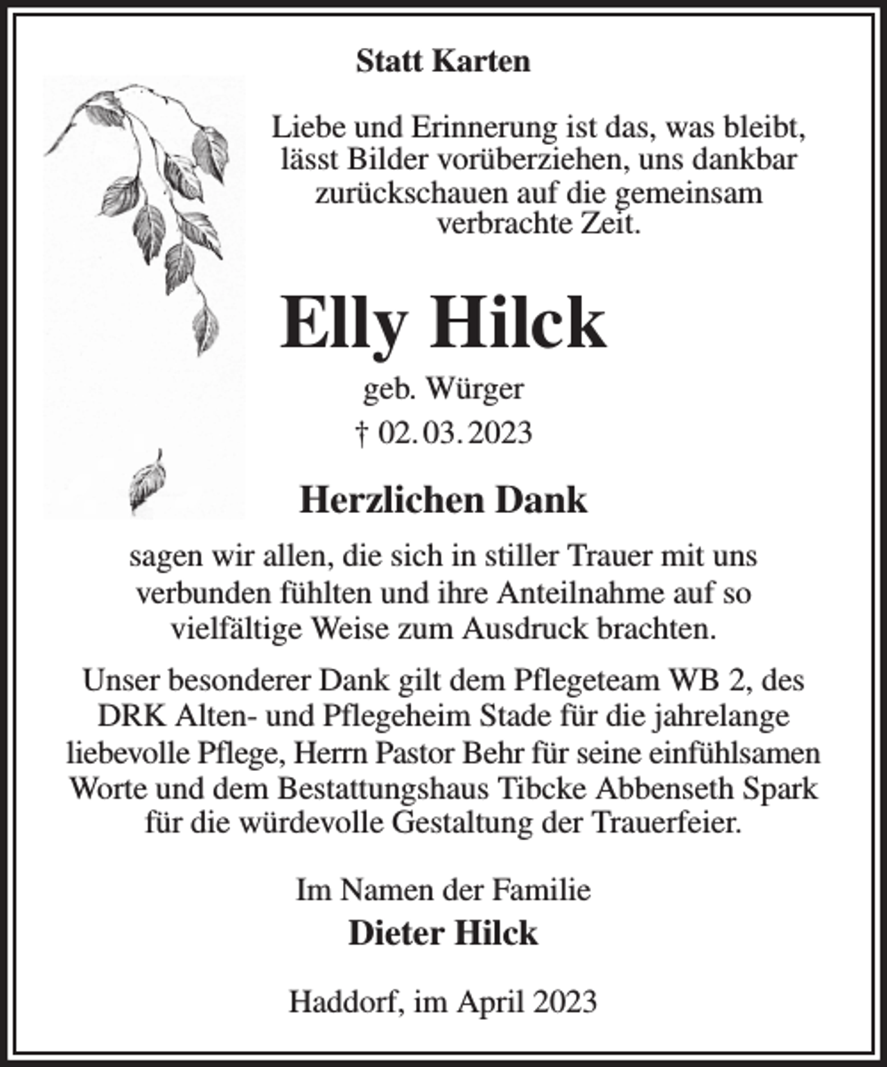 <p>Statt Karten<br />Liebe und Erinnerung ist das, was bleibt,<br />lässt Bilder vorüberziehen, uns dankbar<br />zurückschauen auf die gemeinsam<br />verbrachte Zeit.<br />Elly Hilck<br />geb. Würger<br />† 02. 03. 2023<br />Herzlichen Dank<br />sagen wir allen, die sich in stiller Trauer mit uns<br />verbunden fühlten und ihre Anteilnahme auf so<br />vielfältige Weise zum Ausdruck brachten.<br />Unser besonderer Dank gilt dem Pflegeteam WB 2, des DRK Alten- und Pflegeheim Stade für die jahrelange<br />liebevolle Pflege, Herrn Pastor Behr für seine einfühlsamen<br />Worte und dem Bestattungshaus Tibcke Abbenseth Spark<br />für die würdevolle Gestaltung der Trauerfeier.<br />Im Namen der Familie<br />Dieter Hilck<br />Haddorf, im April 2023</p>