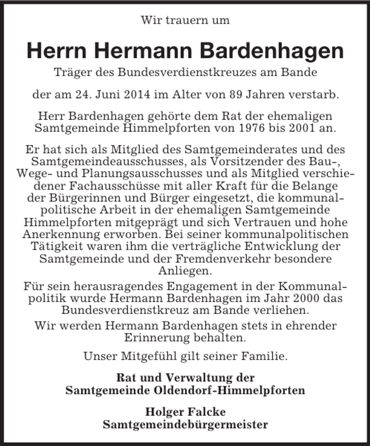 <p>Wir trauern um<br />Herrn Hermann Bardenhagen<br />Träger des Bundesverdienstkreuzes am Bande<br />der am 24. Juni 2014 im Alter von 89 Jahren verstarb.<br />Herr Bardenhagen gehörte dem Rat der ehemaligen<br />Samtgemeinde Himmelpforten von 1976 bis 2001 an.<br />Er hat sich als Mitglied des Samtgemeinderates und des Samtgemeindeausschusses, als Vorsitzender des Bau-,<br />Wege- und Planungsausschusses und als Mitglied verschiedener Fachausschüsse mit aller Kraft für die Belange<br />der Bürgerinnen und Bürger eingesetzt, die kommunal-<br />politische Arbeit in der ehemaligen Samtgemeinde<br />Himmelpforten mitgeprägt und sich Vertrauen und hohe<br />Anerkennung erworben. Bei seiner kommunalpolitischen Tätigkeit waren ihm die verträgliche Entwicklung der Samtgemeinde und der Fremdenverkehr besondere<br />Anliegen.<br />Für sein herausragendes Engagement in der Kommunal-<br />politik wurde Hermann Bardenhagen im Jahr 2000 das Bundesverdienstkreuz am Bande verliehen.<br />Wir werden Hermann Bardenhagen stets in ehrender<br />Erinnerung behalten.<br />Unser Mitgefühl gilt seiner Familie.<br />Rat und Verwaltung der<br />Samtgemeinde Oldendorf-Himmelpforten<br />Holger Falcke<br />Samtgemeindebürgermeister</p>