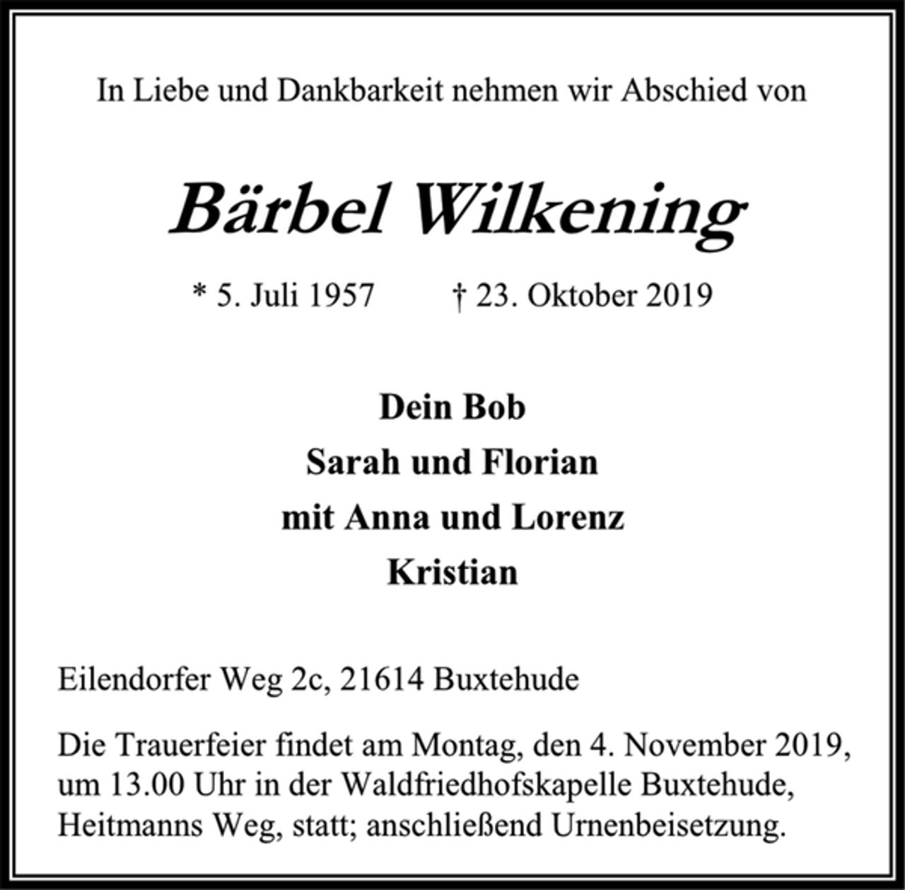 <p>In Liebe und Dankbarkeit nehmen wir Abschied von<br />Bärbel Wilkening<br />* 5. Juli 1957 † 23. Oktober 2019<br />Dein Bob<br />Sarah und Florian<br />mit Anna und Lorenz<br />Kristian<br />Eilendorfer Weg 2c, 21614 Buxtehude<br />Die Trauerfeier findet am Montag, den 4. November 2019, um 13.00 Uhr in der Waldfriedhofskapelle Buxtehude, Heitmanns Weg, statt; anschließend Urnenbeisetzung.</p>