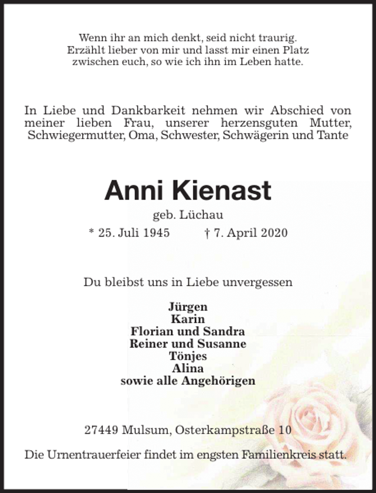 <p>Wenn ihr an mich denkt, seid nicht traurig.<br />Erzählt lieber von mir und lasst mir einen Platz<br />zwischen euch, so wie ich ihn im Leben hatte.<br />In Liebe und Dankbarkeit nehmen wir Abschied von meiner lieben Frau, unserer herzensguten Mutter, Schwiegermutter, Oma, Schwester, Schwägerin und Tante<br />Anni Kienast<br />geb. Lüchau<br />* 25. Juli 1945 † 7. April 2020<br />Du bleibst uns in Liebe unvergessen</p>
<p>Jürgen<br />Karin<br />Florian und Sandra<br />Reiner und Susanne<br />Tönjes<br />Alina<br />sowie alle Angehörigen<br />27449 Mulsum, Osterkampstraße 10</p>
<p>Die Urnentrauerfeier findet im engsten Familienkreis statt.</p>